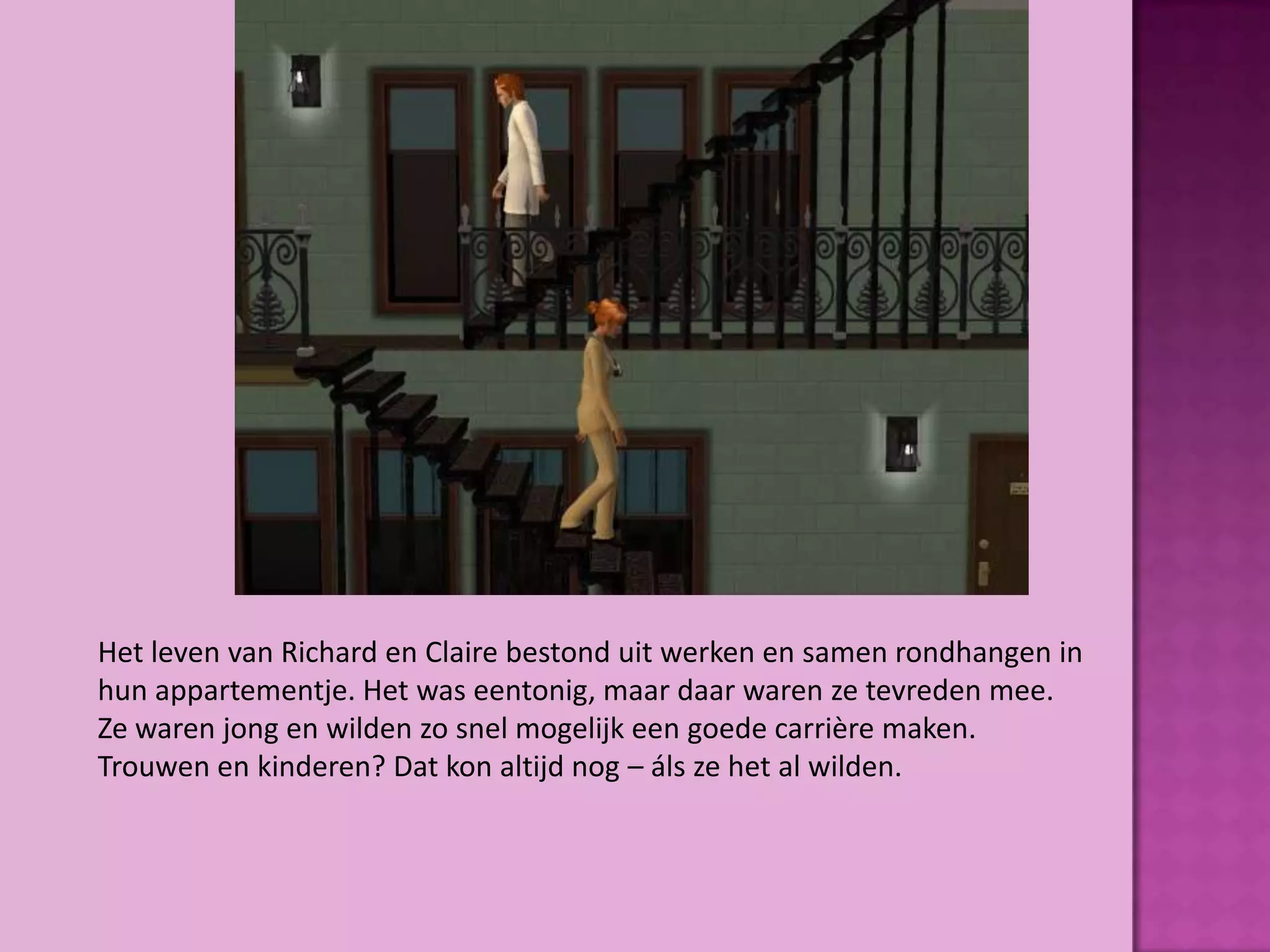Het leven van Richard en Claire bestond uit werken en samen rondhangen in
hun appartementje. Het was eentonig, maar daar waren ze tevreden mee.
Ze waren jong en wilden zo snel mogelijk een goede carrière maken.
Trouwen en kinderen? Dat kon altijd nog – áls ze het al wilden.
 