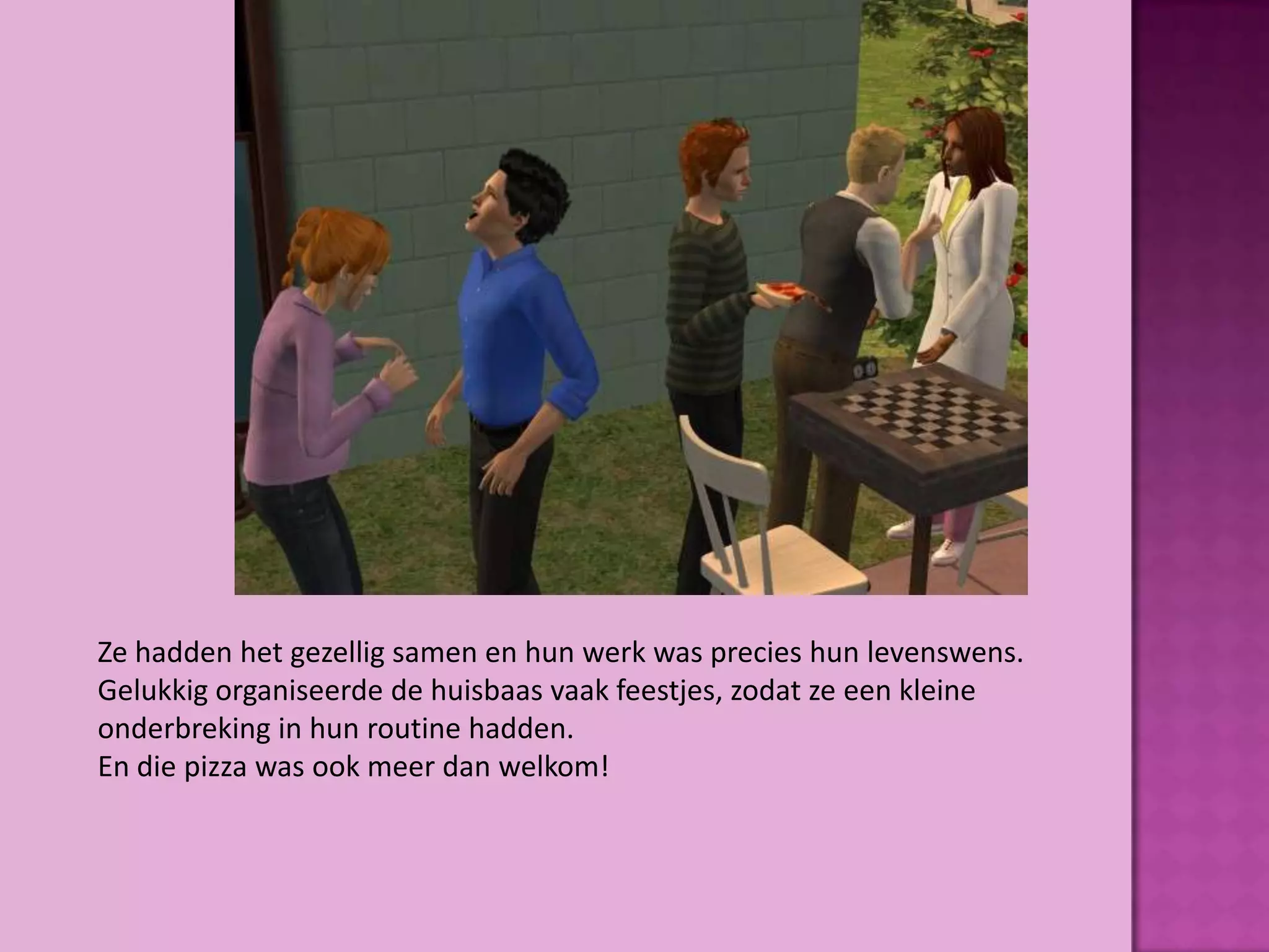 Ze hadden het gezellig samen en hun werk was precies hun levenswens.
Gelukkig organiseerde de huisbaas vaak feestjes, zodat ze een kleine
onderbreking in hun routine hadden.
En die pizza was ook meer dan welkom!
 