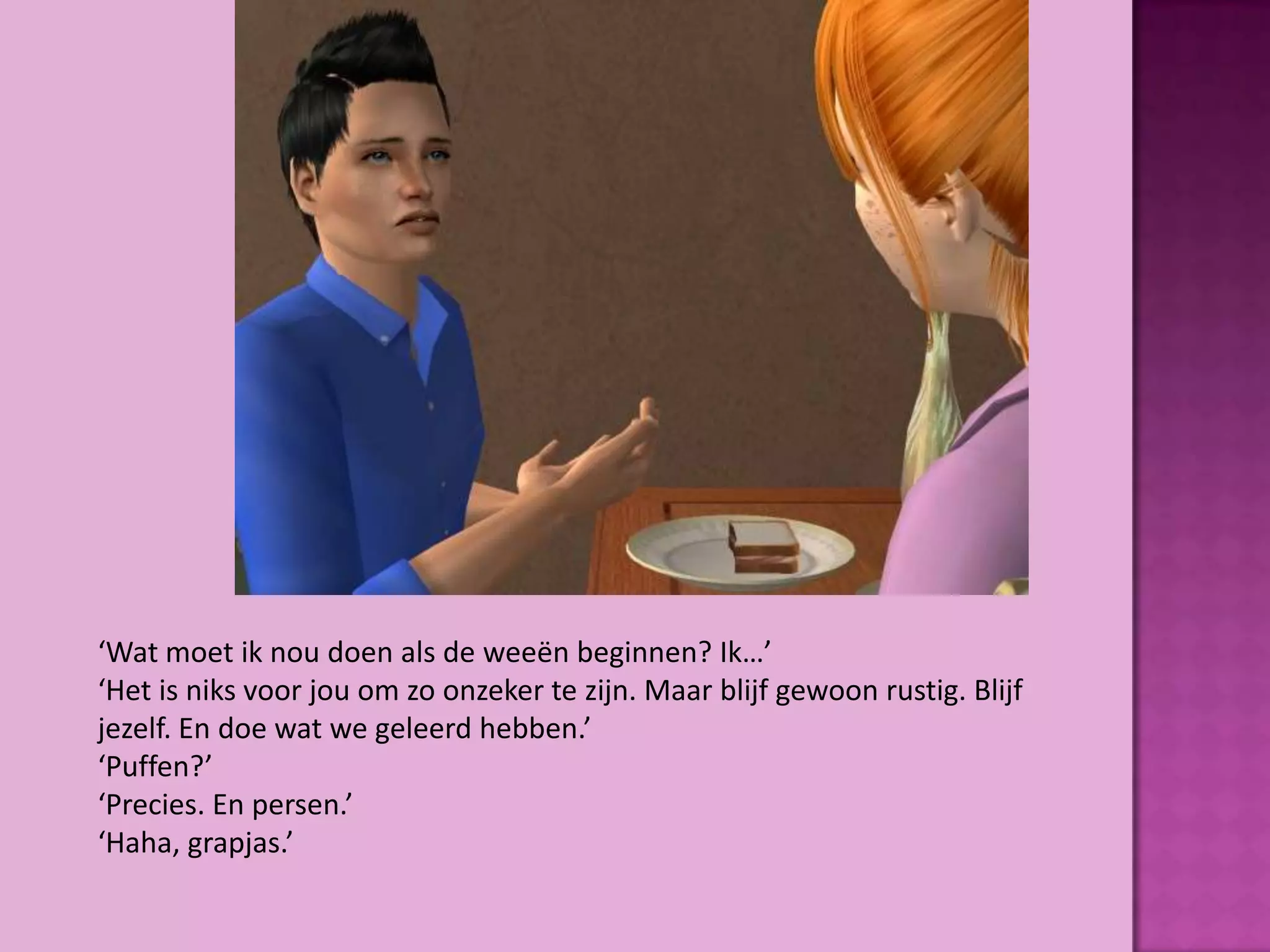 ‘Wat moet ik nou doen als de weeën beginnen? Ik…’
‘Het is niks voor jou om zo onzeker te zijn. Maar blijf gewoon rustig. Blijf
jezelf. En doe wat we geleerd hebben.’
‘Puffen?’
‘Precies. En persen.’
‘Haha, grapjas.’
 