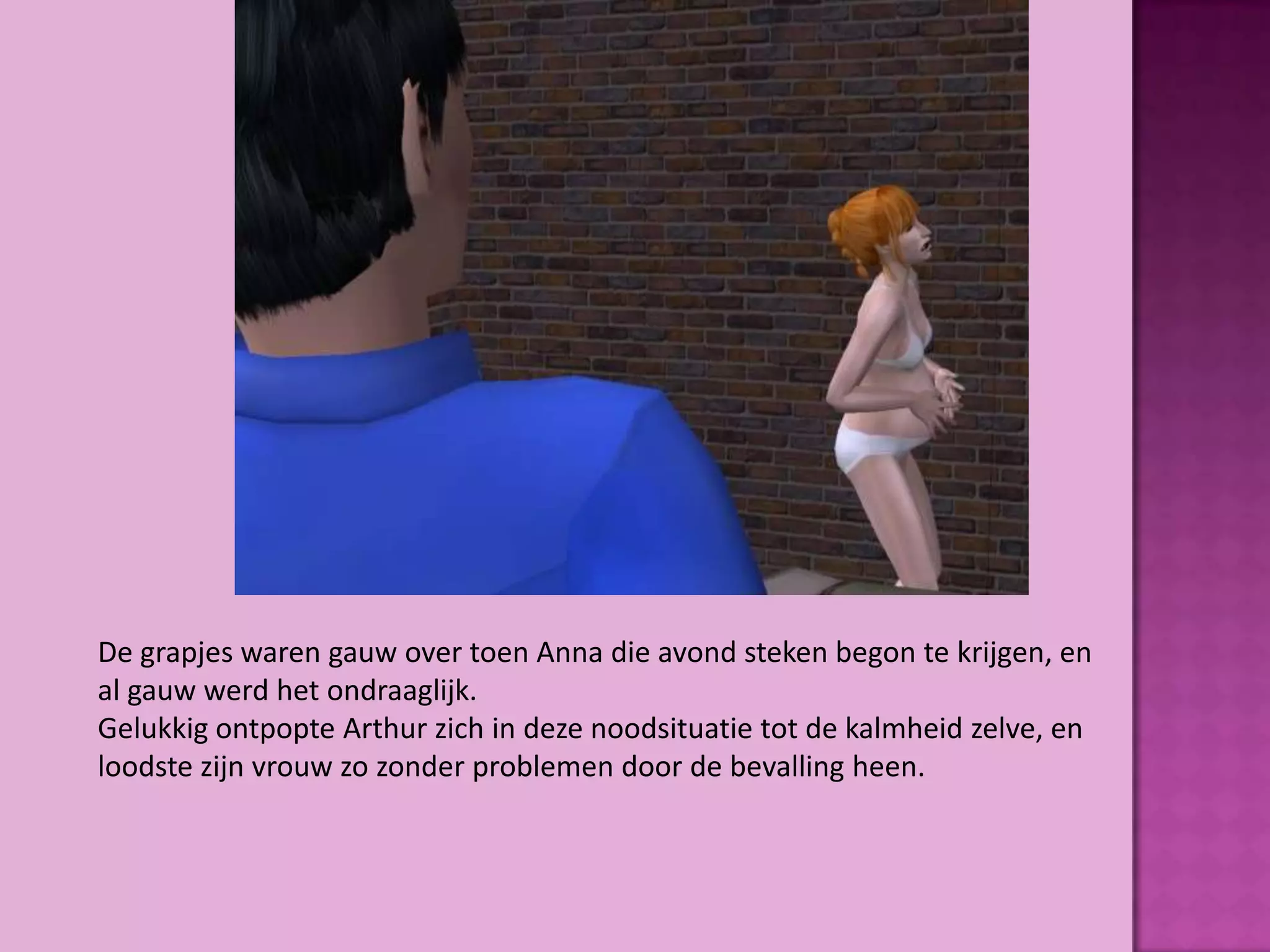 De grapjes waren gauw over toen Anna die avond steken begon te krijgen, en
al gauw werd het ondraaglijk.
Gelukkig ontpopte Arthur zich in deze noodsituatie tot de kalmheid zelve, en
loodste zijn vrouw zo zonder problemen door de bevalling heen.
 