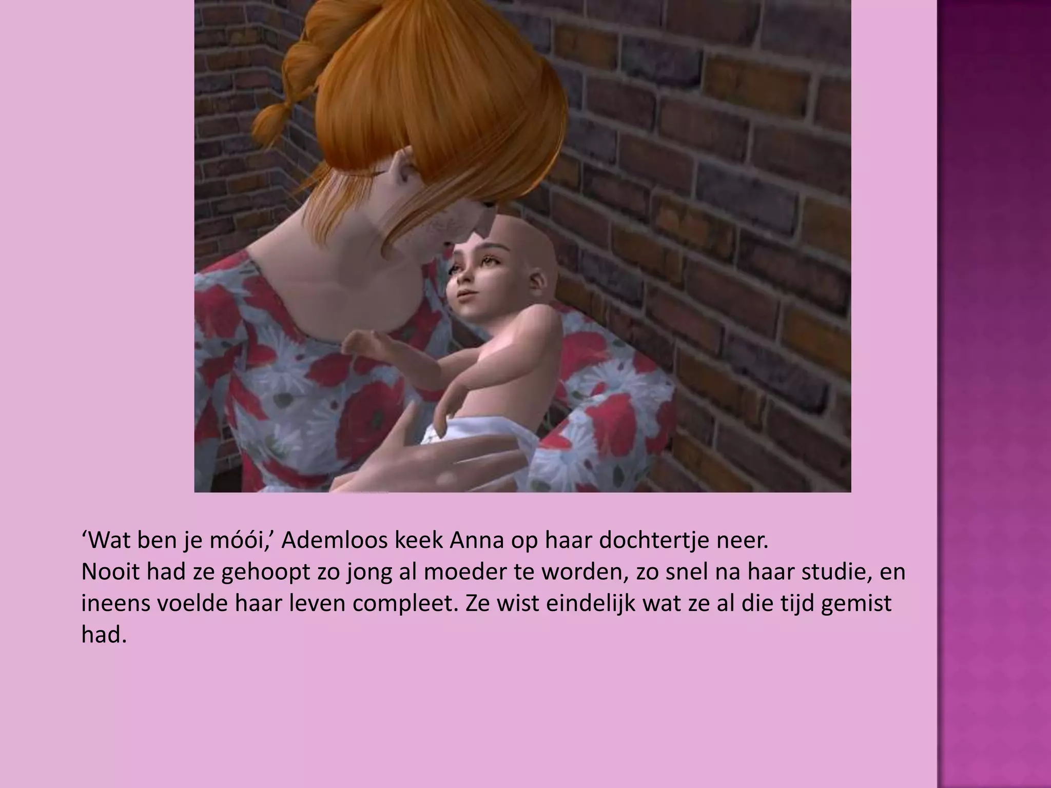 ‘Wat ben je móói,’ Ademloos keek Anna op haar dochtertje neer.
Nooit had ze gehoopt zo jong al moeder te worden, zo snel na haar studie, en
ineens voelde haar leven compleet. Ze wist eindelijk wat ze al die tijd gemist
had.
 