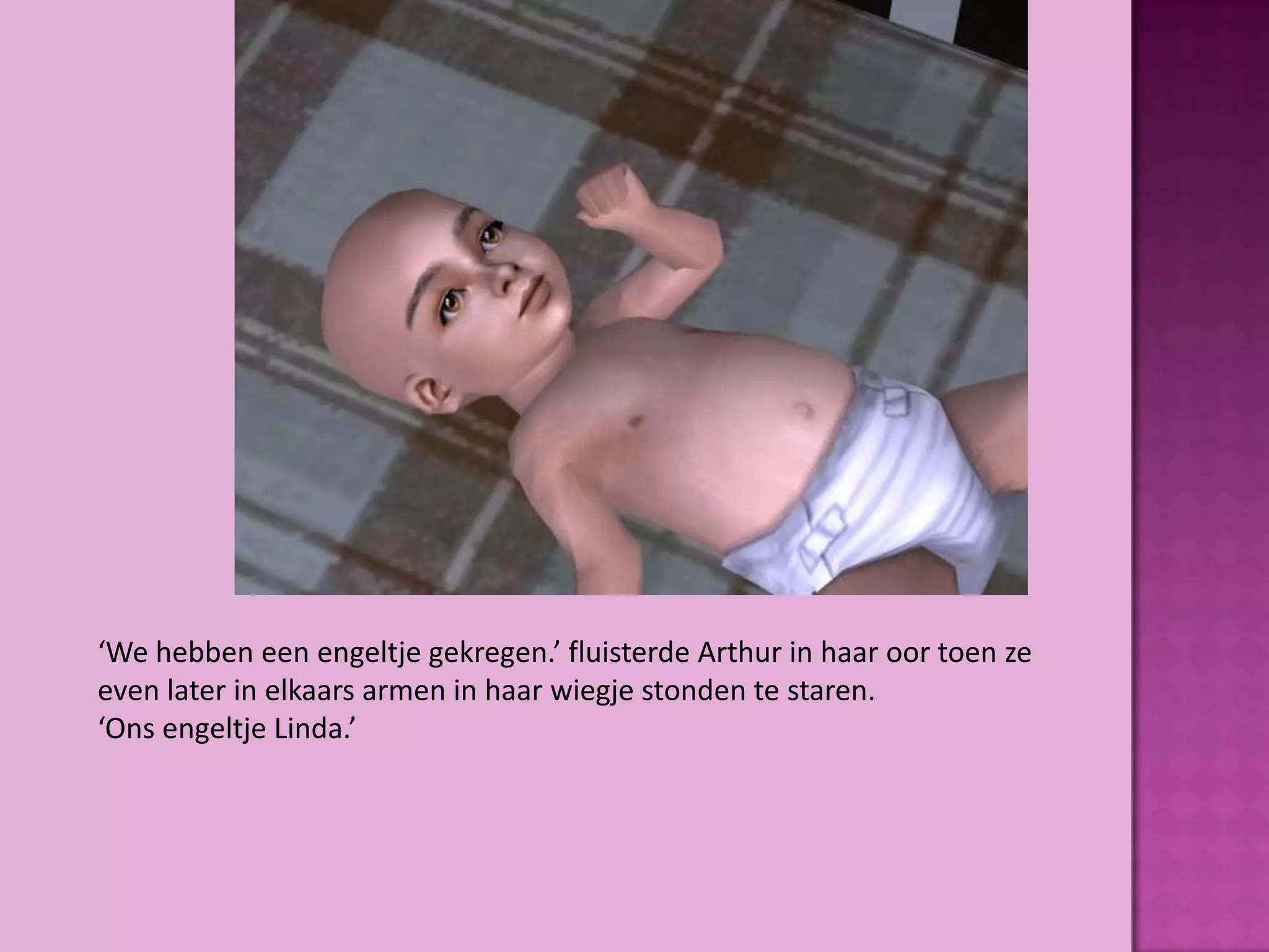 ‘We hebben een engeltje gekregen.’ fluisterde Arthur in haar oor toen ze
even later in elkaars armen in haar wiegje stonden te staren.
‘Ons engeltje Linda.’
 