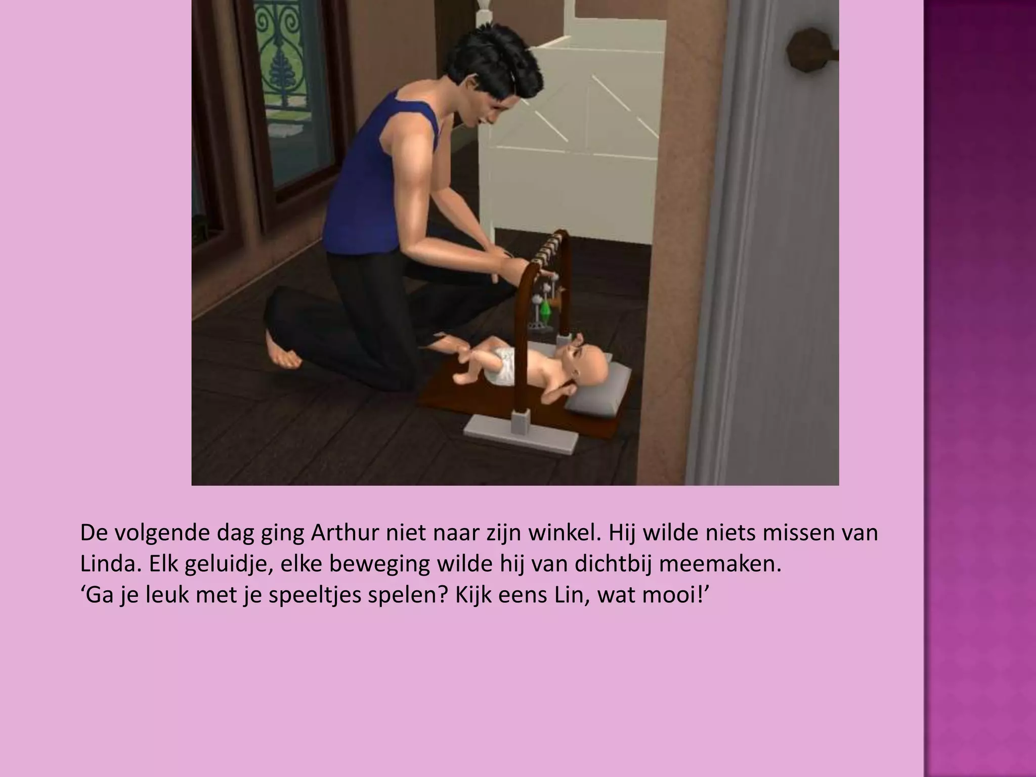 De volgende dag ging Arthur niet naar zijn winkel. Hij wilde niets missen van
Linda. Elk geluidje, elke beweging wilde hij van dichtbij meemaken.
‘Ga je leuk met je speeltjes spelen? Kijk eens Lin, wat mooi!’
 