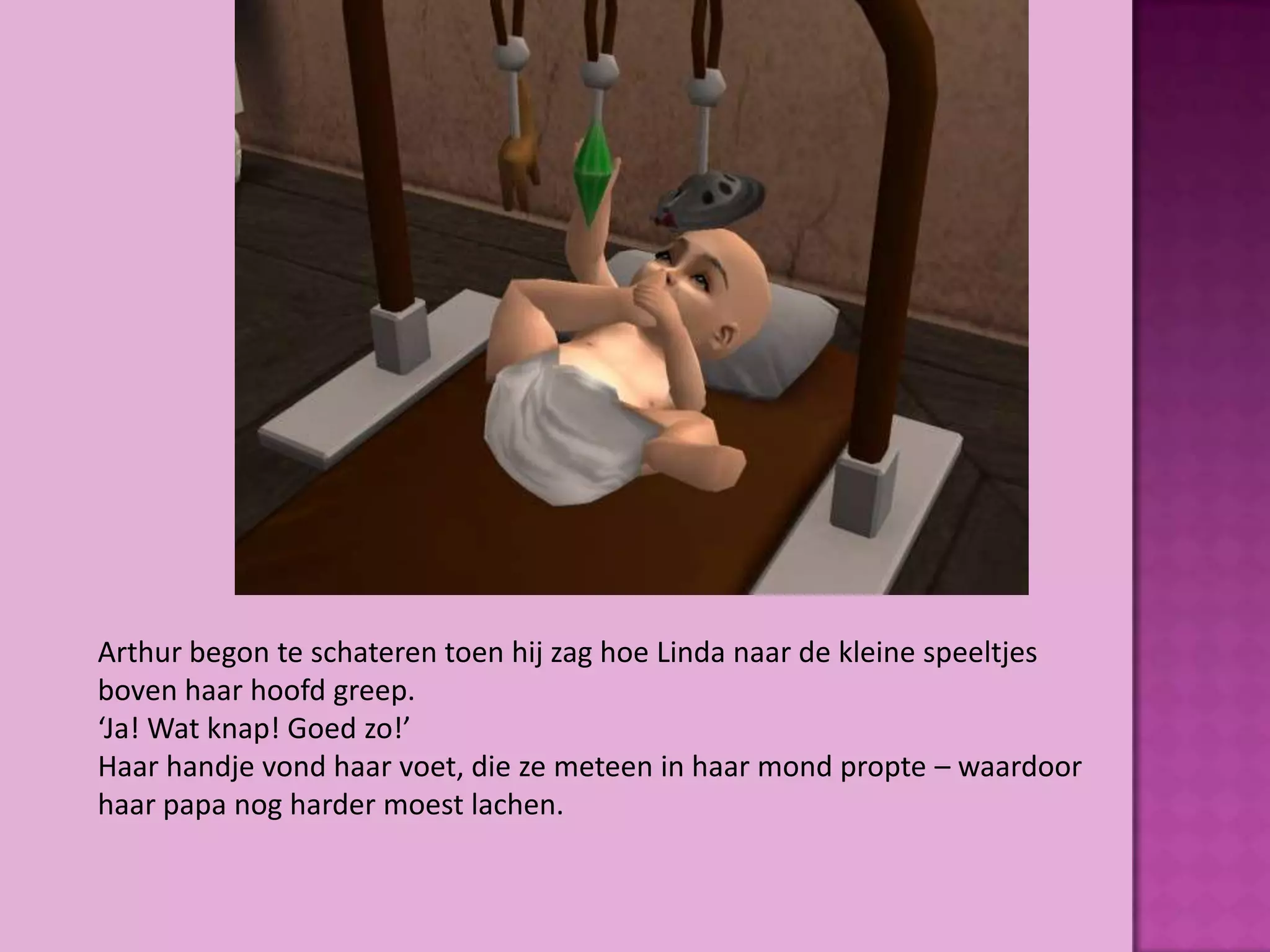 Arthur begon te schateren toen hij zag hoe Linda naar de kleine speeltjes
boven haar hoofd greep.
‘Ja! Wat knap! Goed zo!’
Haar handje vond haar voet, die ze meteen in haar mond propte – waardoor
haar papa nog harder moest lachen.
 
