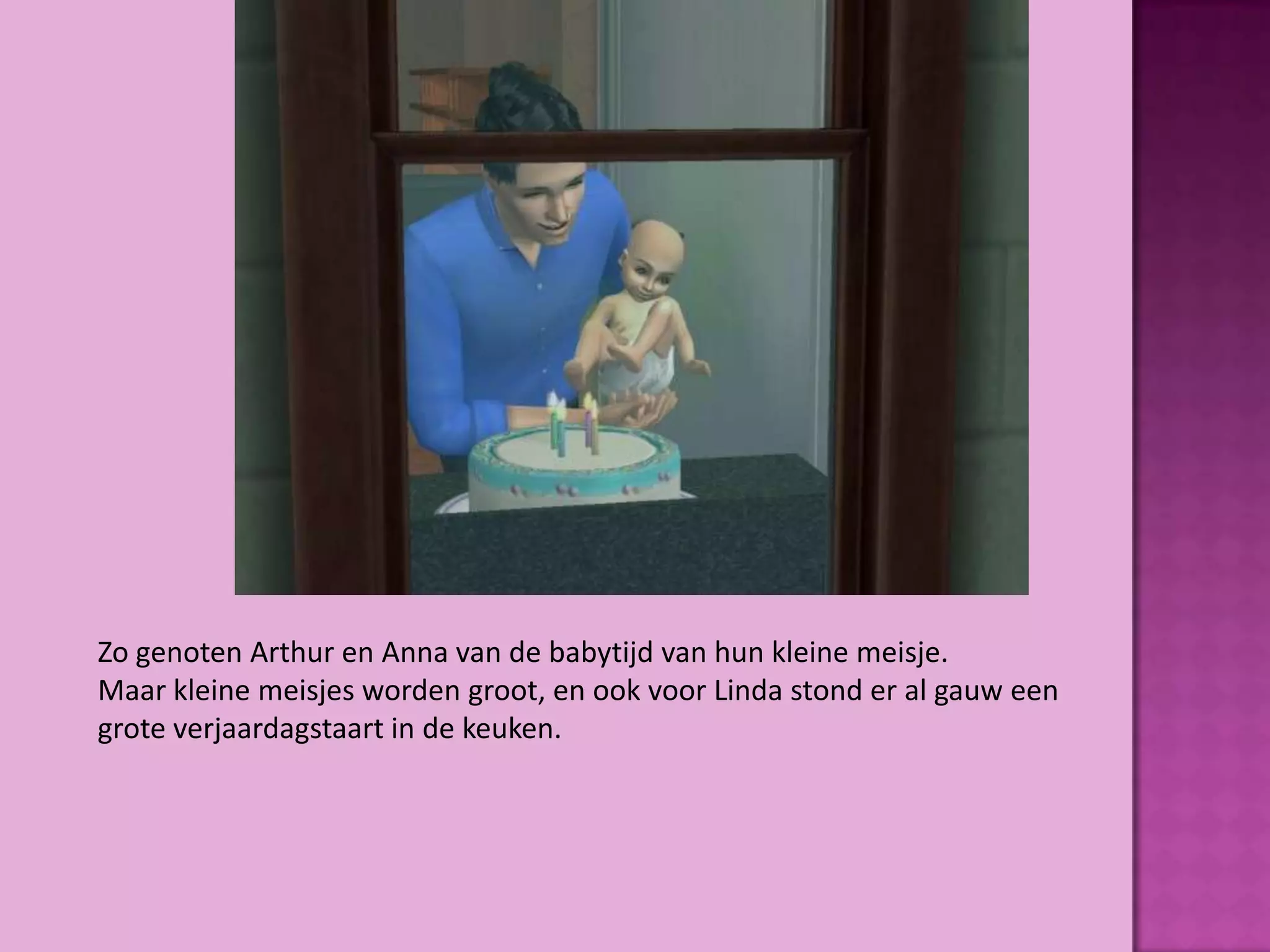 Zo genoten Arthur en Anna van de babytijd van hun kleine meisje.
Maar kleine meisjes worden groot, en ook voor Linda stond er al gauw een
grote verjaardagstaart in de keuken.
 