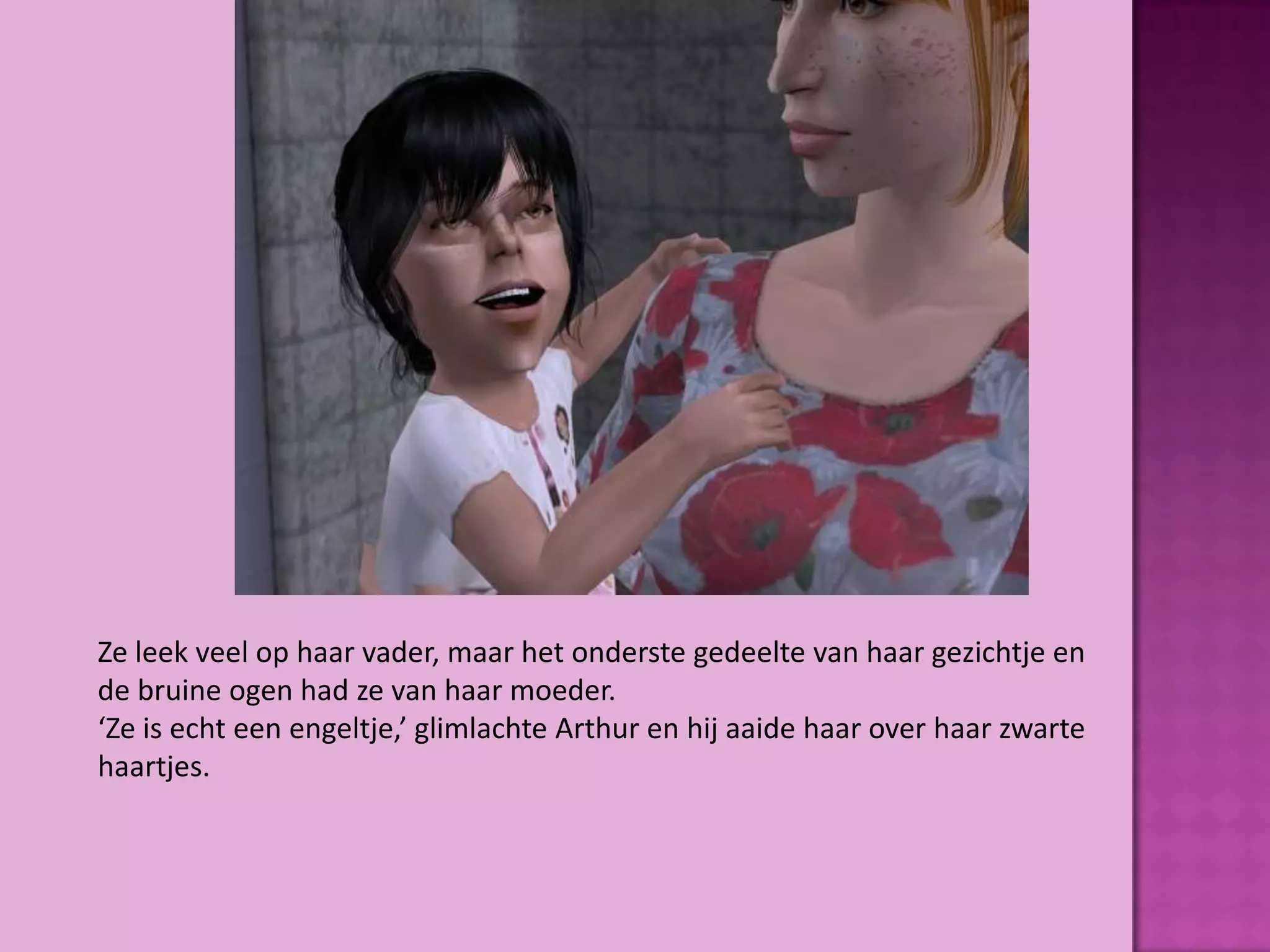 Ze leek veel op haar vader, maar het onderste gedeelte van haar gezichtje en
de bruine ogen had ze van haar moeder.
‘Ze is echt een engeltje,’ glimlachte Arthur en hij aaide haar over haar zwarte
haartjes.
 