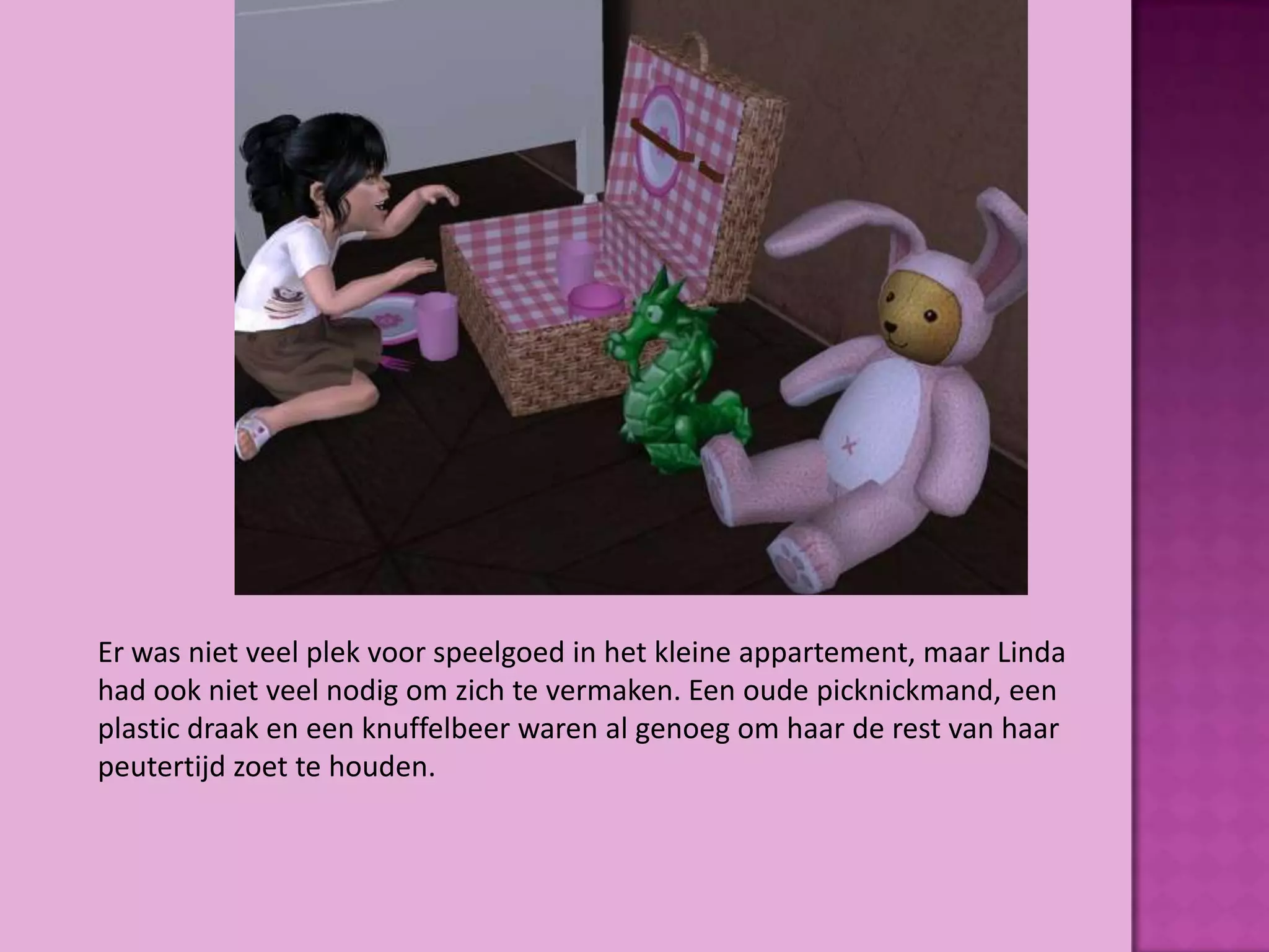 Er was niet veel plek voor speelgoed in het kleine appartement, maar Linda
had ook niet veel nodig om zich te vermaken. Een oude picknickmand, een
plastic draak en een knuffelbeer waren al genoeg om haar de rest van haar
peutertijd zoet te houden.
 
