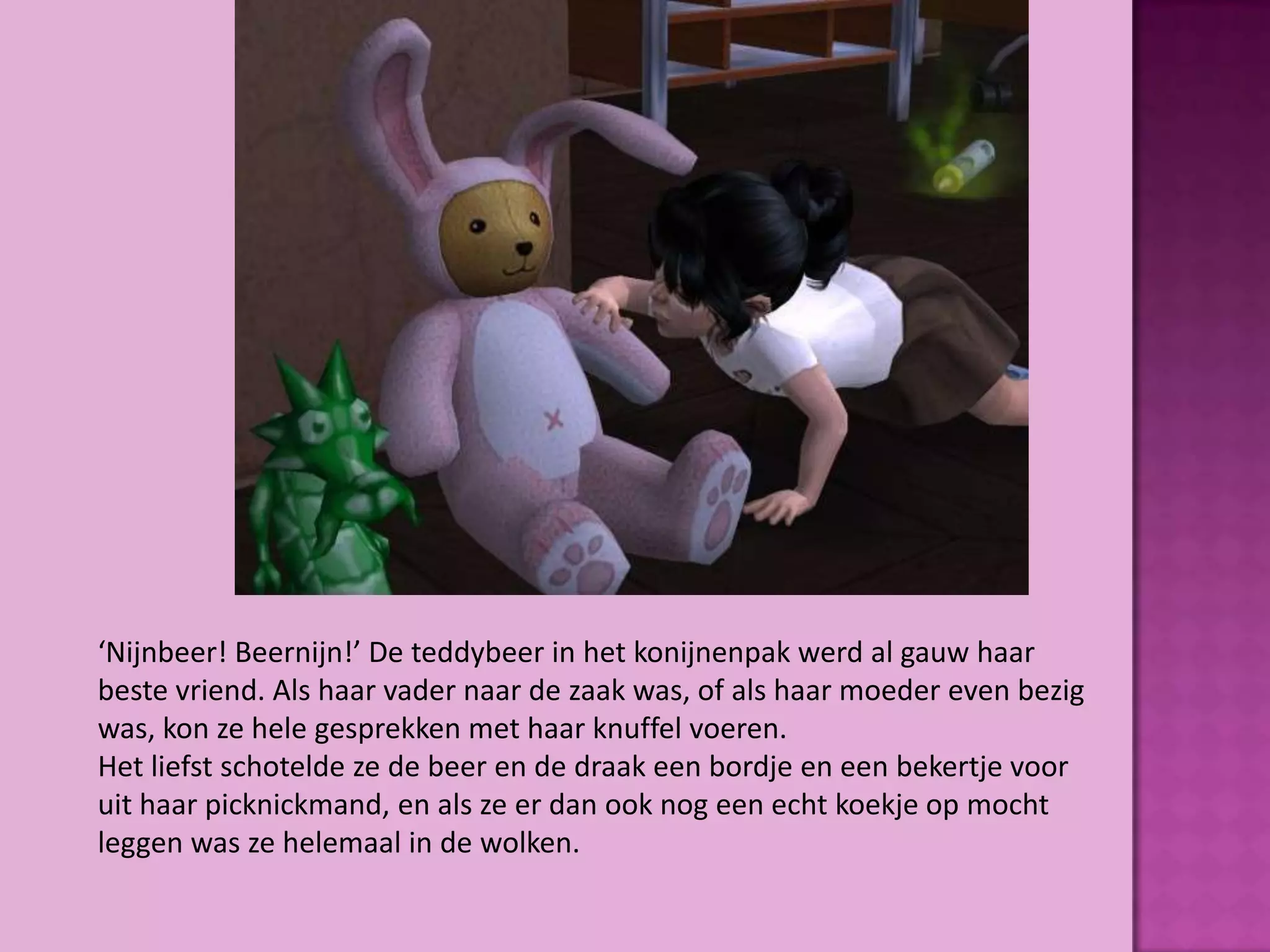 ‘Nijnbeer! Beernijn!’ De teddybeer in het konijnenpak werd al gauw haar
beste vriend. Als haar vader naar de zaak was, of als haar moeder even bezig
was, kon ze hele gesprekken met haar knuffel voeren.
Het liefst schotelde ze de beer en de draak een bordje en een bekertje voor
uit haar picknickmand, en als ze er dan ook nog een echt koekje op mocht
leggen was ze helemaal in de wolken.
 