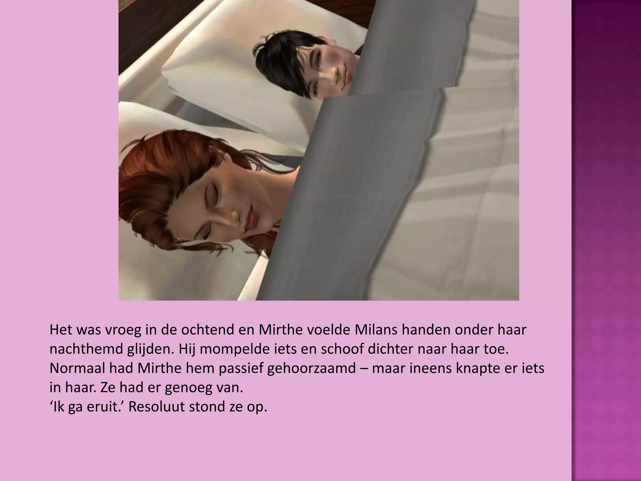 Het was vroeg in de ochtend en Mirthe voelde Milans handen onder haar
nachthemd glijden. Hij mompelde iets en schoof dichter naar haar toe.
Normaal had Mirthe hem passief gehoorzaamd – maar ineens knapte er iets
in haar. Ze had er genoeg van.
‘Ik ga eruit.’ Resoluut stond ze op.
 