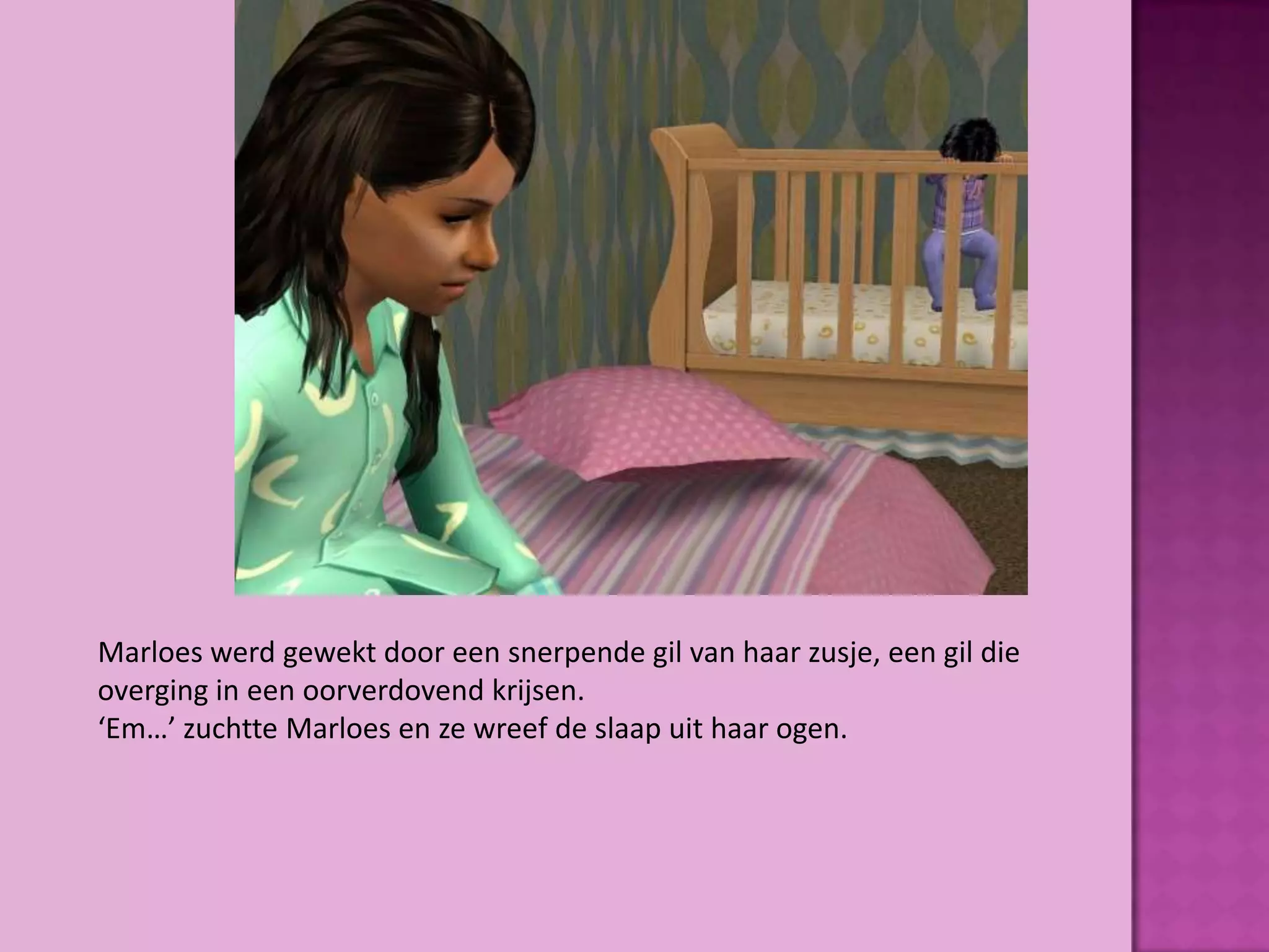 Marloes werd gewekt door een snerpende gil van haar zusje, een gil die
overging in een oorverdovend krijsen.
‘Em…’ zuchtte Marloes en ze wreef de slaap uit haar ogen.
 