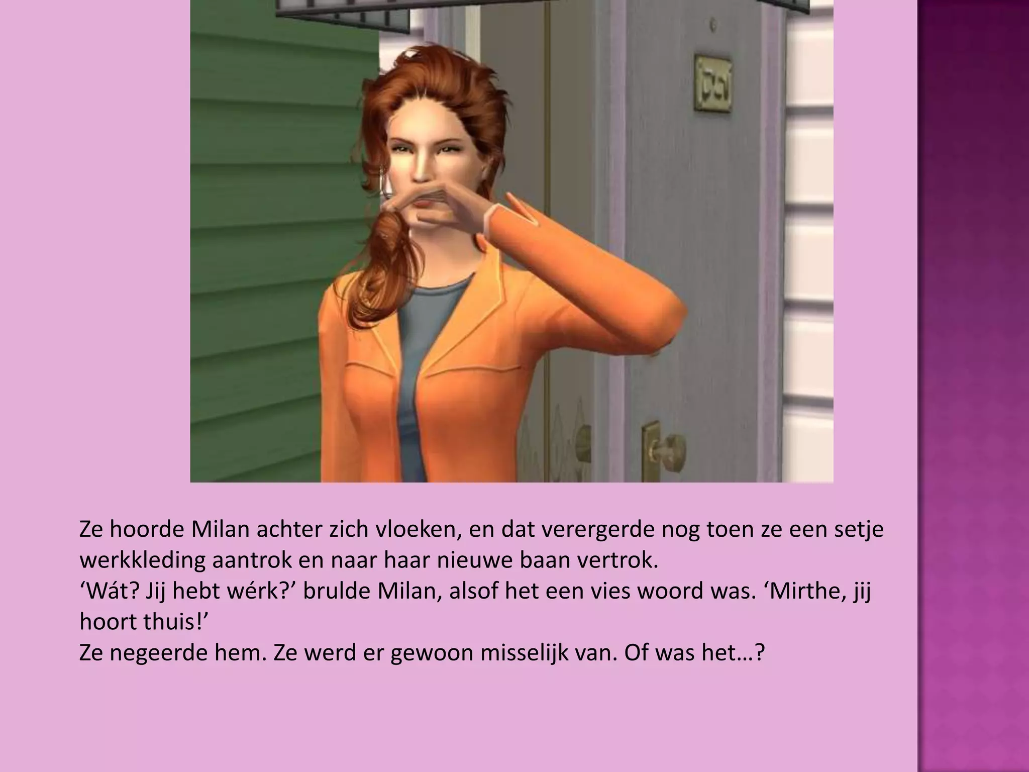 Ze hoorde Milan achter zich vloeken, en dat verergerde nog toen ze een setje
werkkleding aantrok en naar haar nieuwe baan vertrok.
‘Wát? Jij hebt wérk?’ brulde Milan, alsof het een vies woord was. ‘Mirthe, jij
hoort thuis!’
Ze negeerde hem. Ze werd er gewoon misselijk van. Of was het…?
 