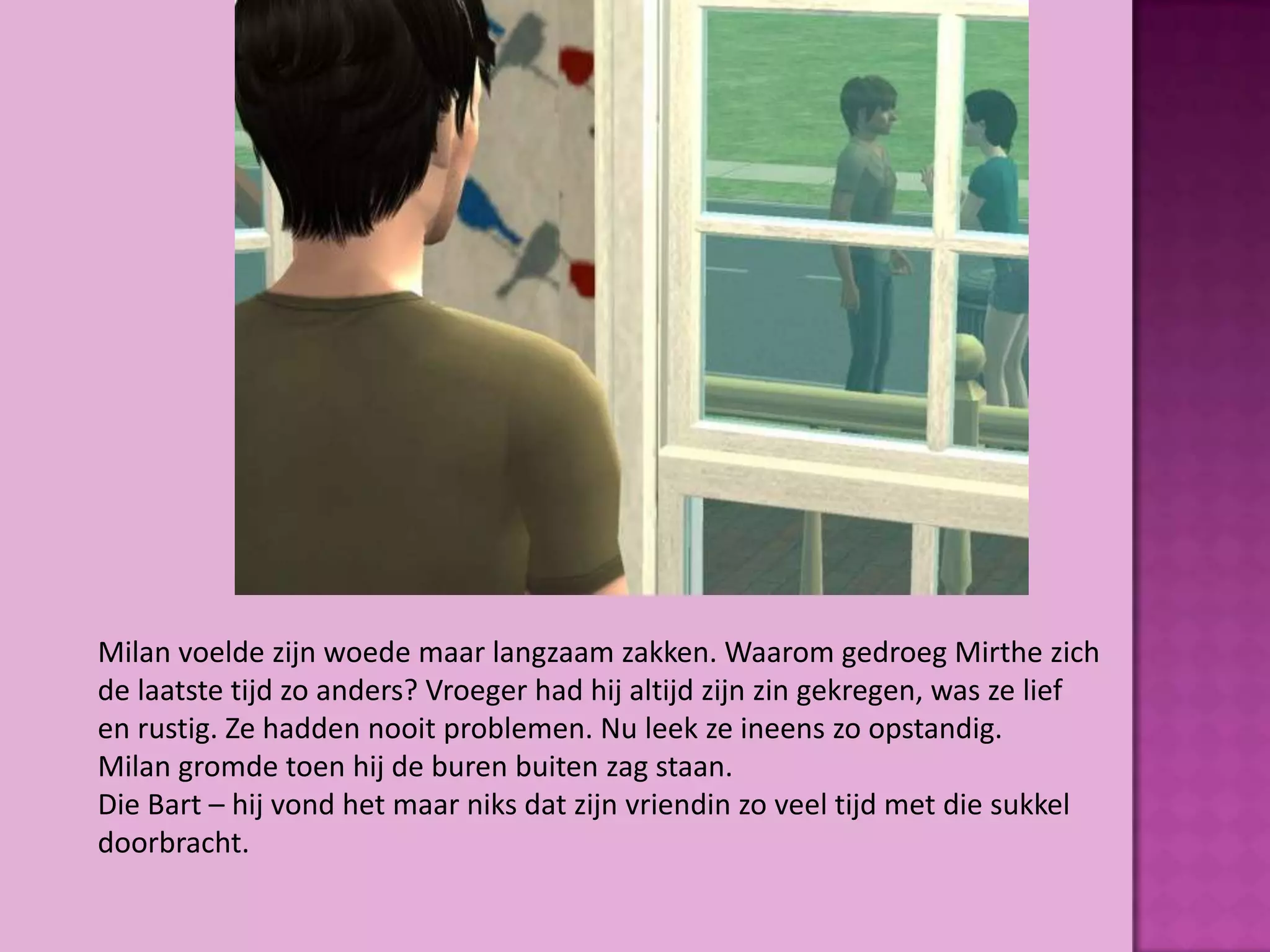 Milan voelde zijn woede maar langzaam zakken. Waarom gedroeg Mirthe zich
de laatste tijd zo anders? Vroeger had hij altijd zijn zin gekregen, was ze lief
en rustig. Ze hadden nooit problemen. Nu leek ze ineens zo opstandig.
Milan gromde toen hij de buren buiten zag staan.
Die Bart – hij vond het maar niks dat zijn vriendin zo veel tijd met die sukkel
doorbracht.
 