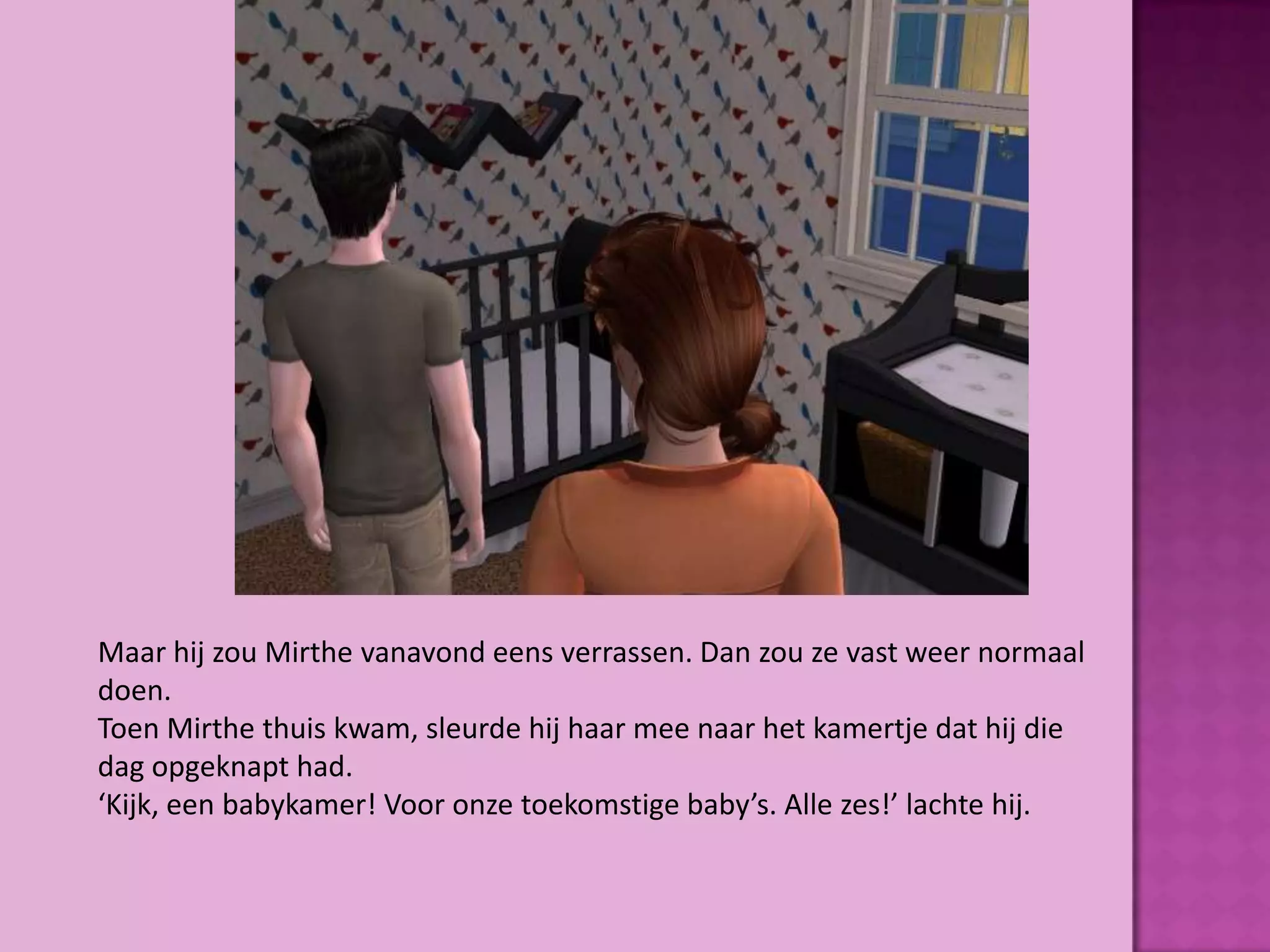 Maar hij zou Mirthe vanavond eens verrassen. Dan zou ze vast weer normaal
doen.
Toen Mirthe thuis kwam, sleurde hij haar mee naar het kamertje dat hij die
dag opgeknapt had.
‘Kijk, een babykamer! Voor onze toekomstige baby’s. Alle zes!’ lachte hij.
 