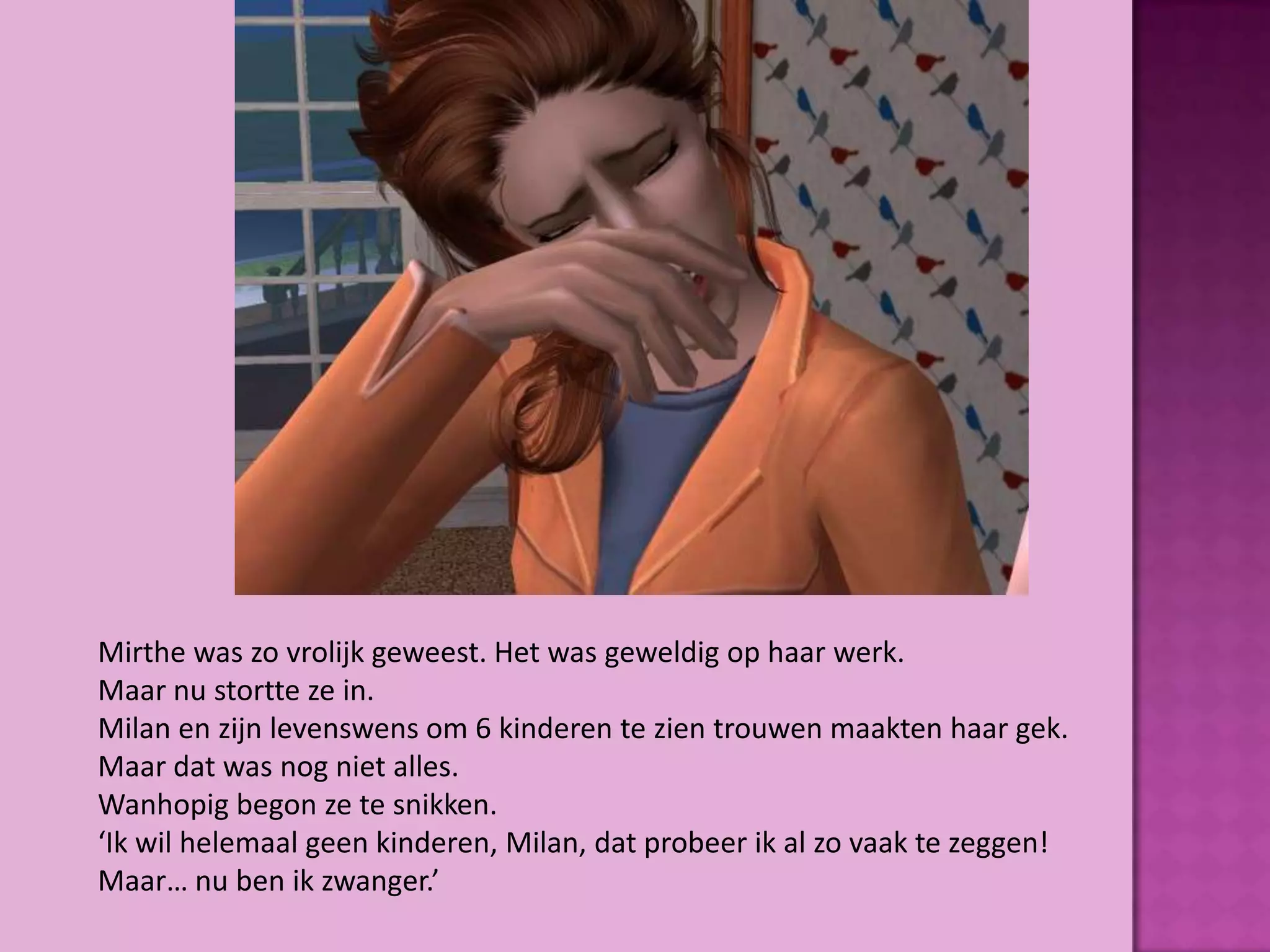 Mirthe was zo vrolijk geweest. Het was geweldig op haar werk.
Maar nu stortte ze in.
Milan en zijn levenswens om 6 kinderen te zien trouwen maakten haar gek.
Maar dat was nog niet alles.
Wanhopig begon ze te snikken.
‘Ik wil helemaal geen kinderen, Milan, dat probeer ik al zo vaak te zeggen!
Maar… nu ben ik zwanger.’
 
