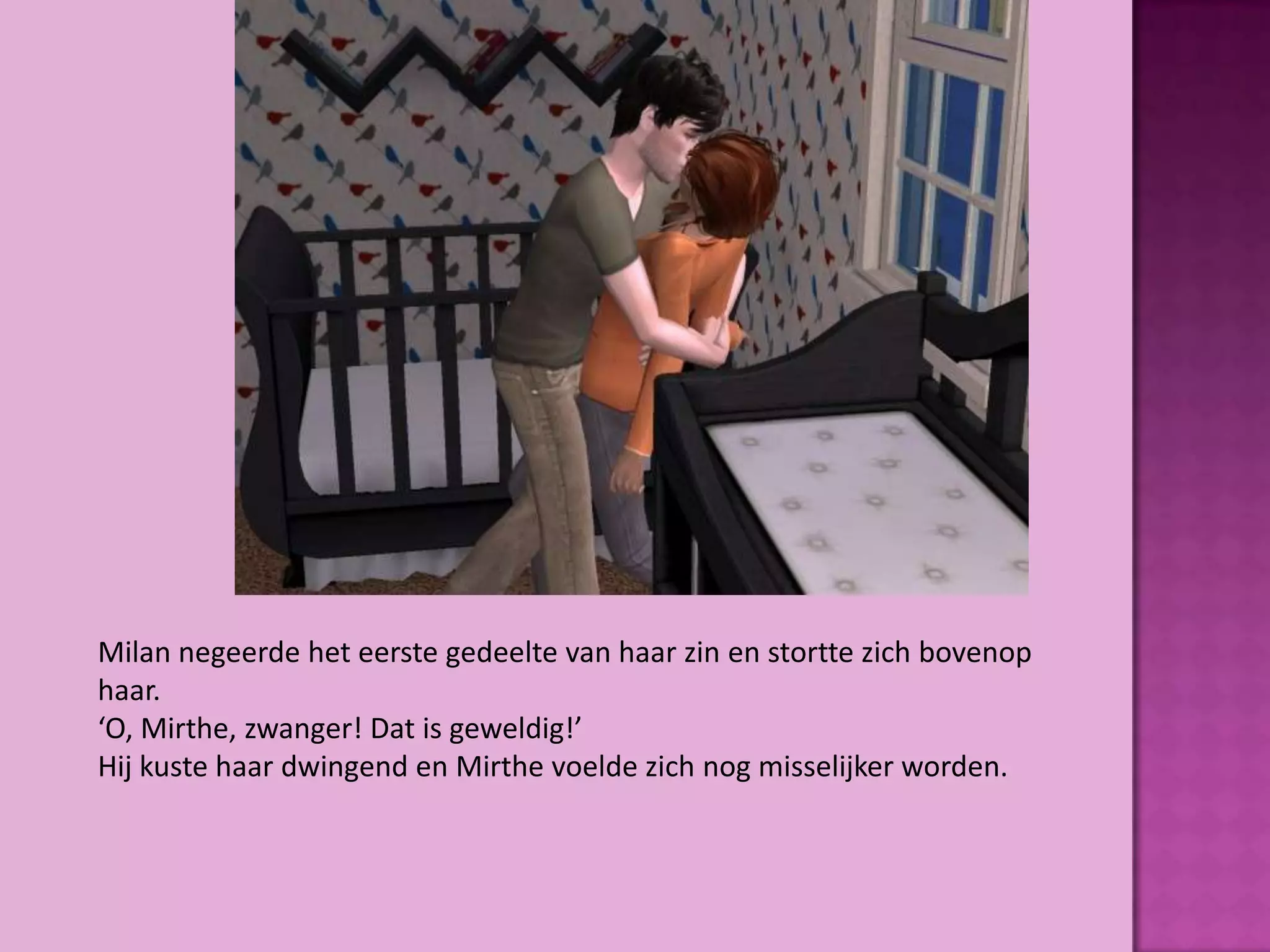 Milan negeerde het eerste gedeelte van haar zin en stortte zich bovenop
haar.
‘O, Mirthe, zwanger! Dat is geweldig!’
Hij kuste haar dwingend en Mirthe voelde zich nog misselijker worden.
 