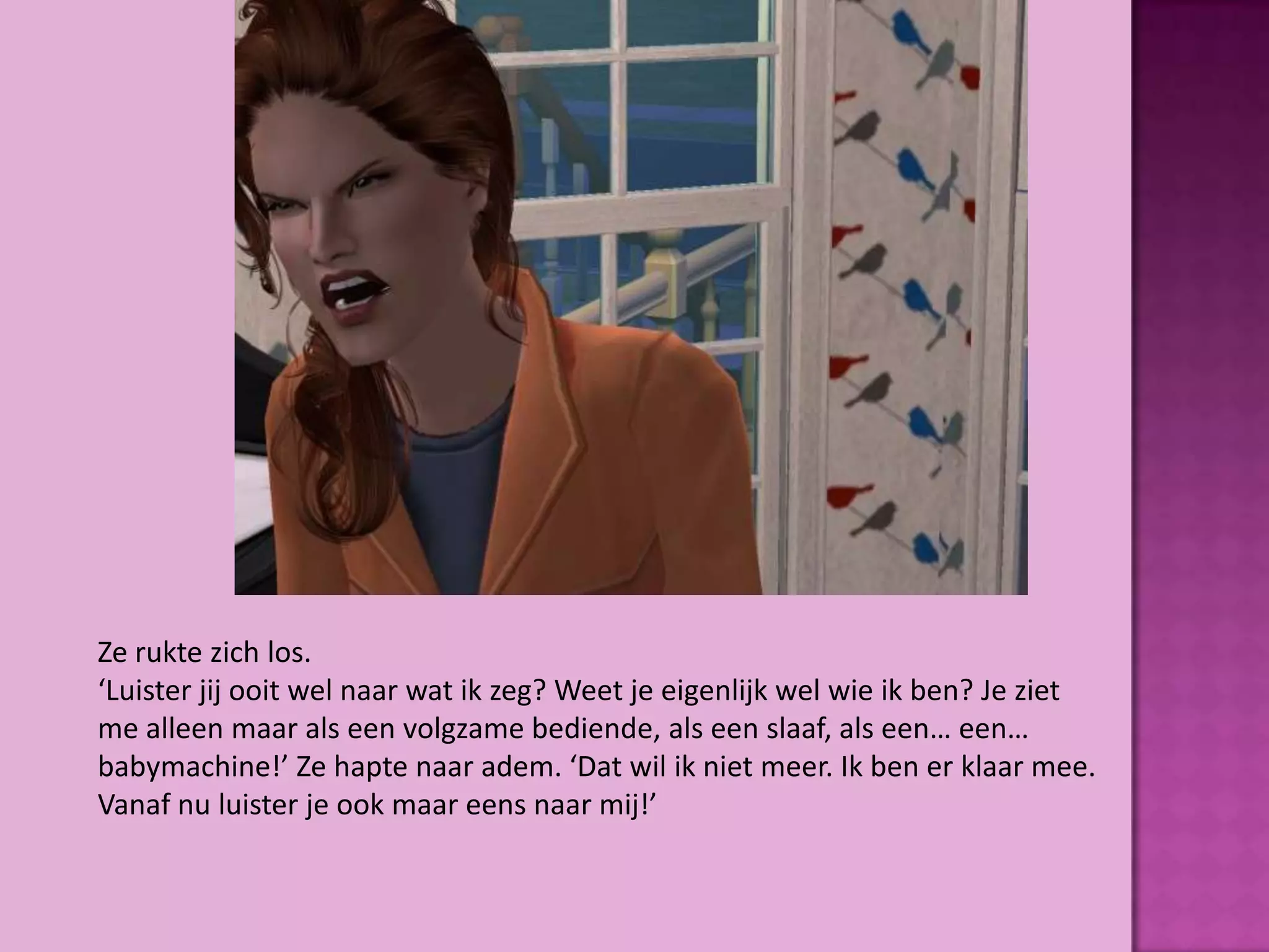 Ze rukte zich los.
‘Luister jij ooit wel naar wat ik zeg? Weet je eigenlijk wel wie ik ben? Je ziet
me alleen maar als een volgzame bediende, als een slaaf, als een… een…
babymachine!’ Ze hapte naar adem. ‘Dat wil ik niet meer. Ik ben er klaar mee.
Vanaf nu luister je ook maar eens naar mij!’
 