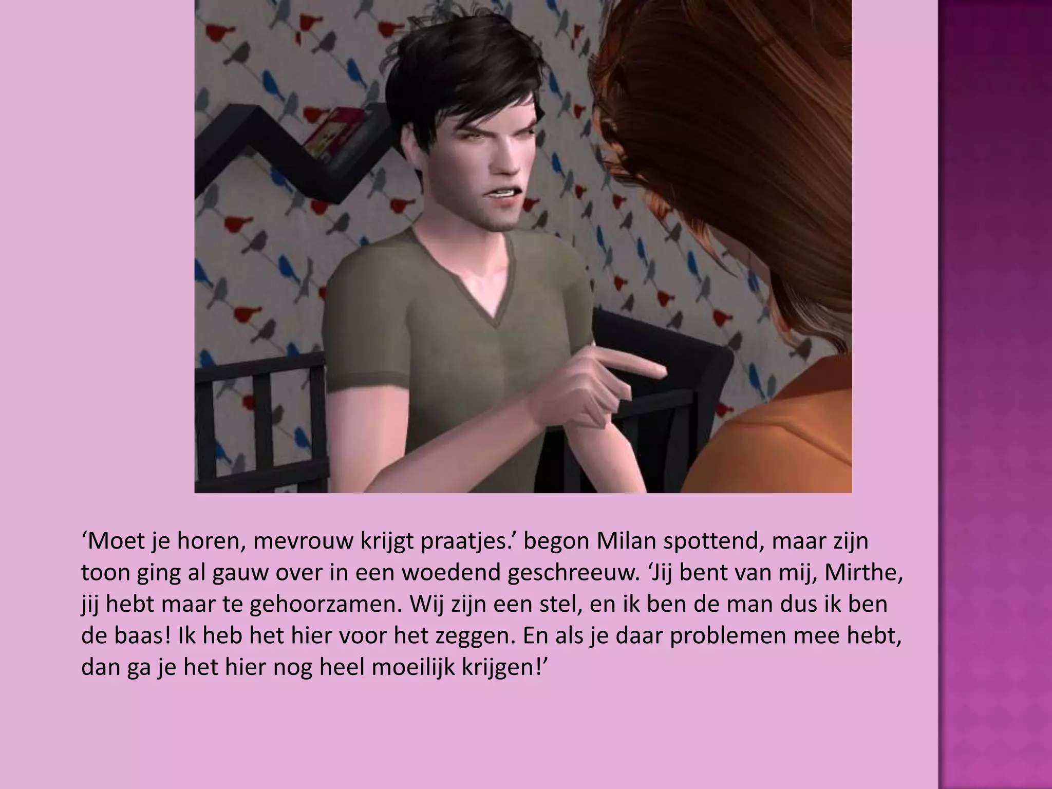 ‘Moet je horen, mevrouw krijgt praatjes.’ begon Milan spottend, maar zijn
toon ging al gauw over in een woedend geschreeuw. ‘Jij bent van mij, Mirthe,
jij hebt maar te gehoorzamen. Wij zijn een stel, en ik ben de man dus ik ben
de baas! Ik heb het hier voor het zeggen. En als je daar problemen mee hebt,
dan ga je het hier nog heel moeilijk krijgen!’
 