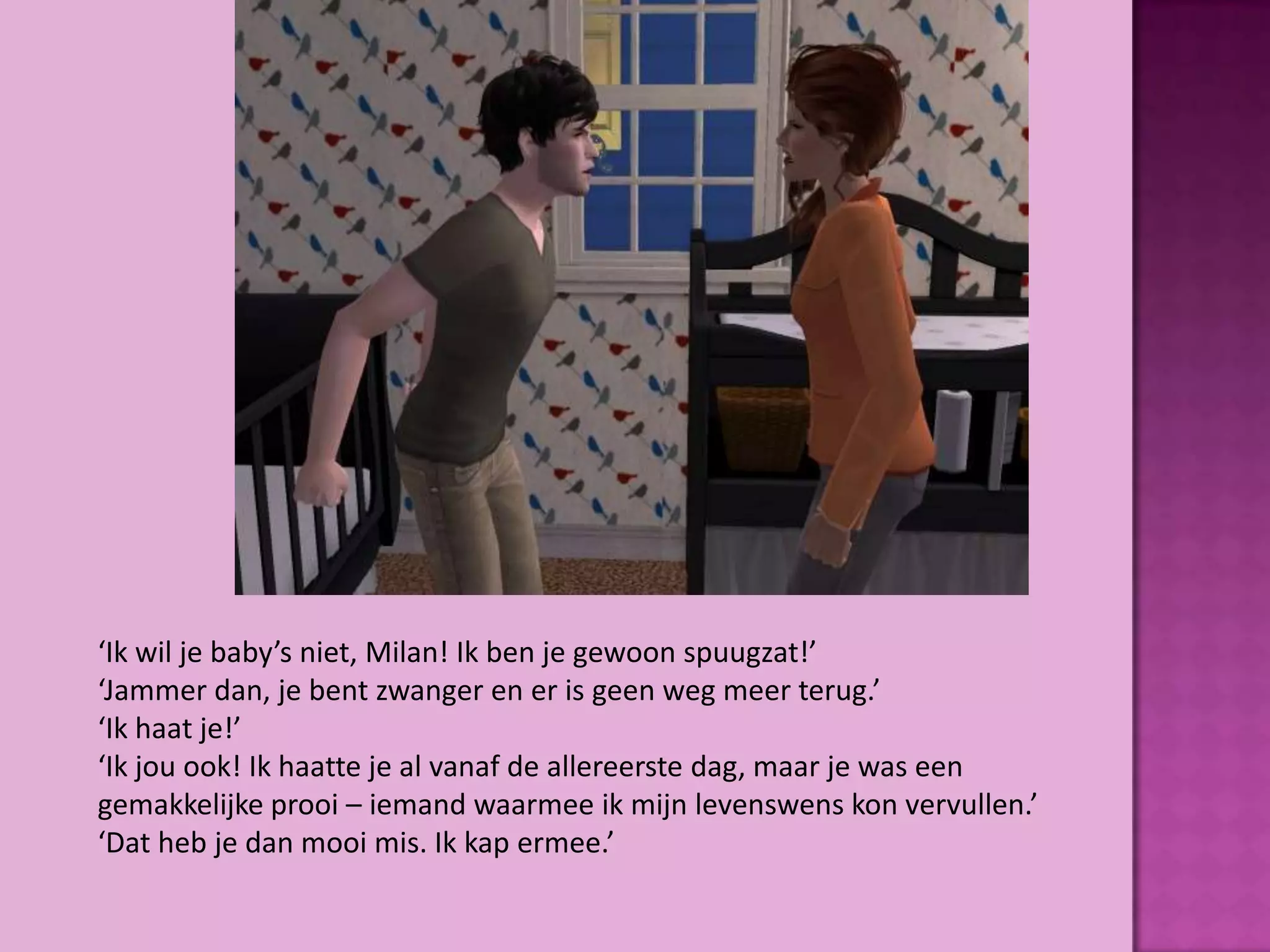‘Ik wil je baby’s niet, Milan! Ik ben je gewoon spuugzat!’
‘Jammer dan, je bent zwanger en er is geen weg meer terug.’
‘Ik haat je!’
‘Ik jou ook! Ik haatte je al vanaf de allereerste dag, maar je was een
gemakkelijke prooi – iemand waarmee ik mijn levenswens kon vervullen.’
‘Dat heb je dan mooi mis. Ik kap ermee.’
 