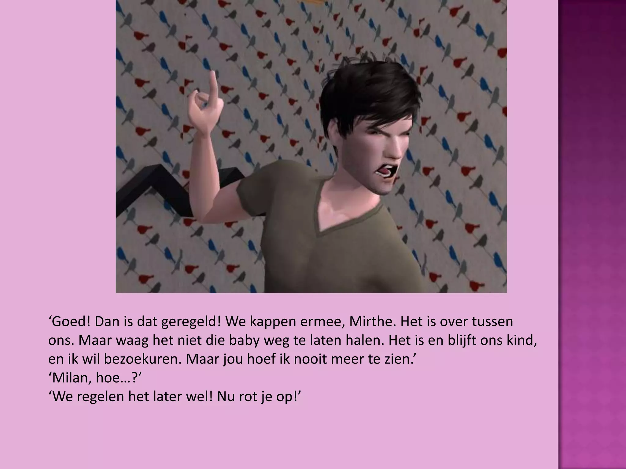 ‘Goed! Dan is dat geregeld! We kappen ermee, Mirthe. Het is over tussen
ons. Maar waag het niet die baby weg te laten halen. Het is en blijft ons kind,
en ik wil bezoekuren. Maar jou hoef ik nooit meer te zien.’
‘Milan, hoe…?’
‘We regelen het later wel! Nu rot je op!’
 