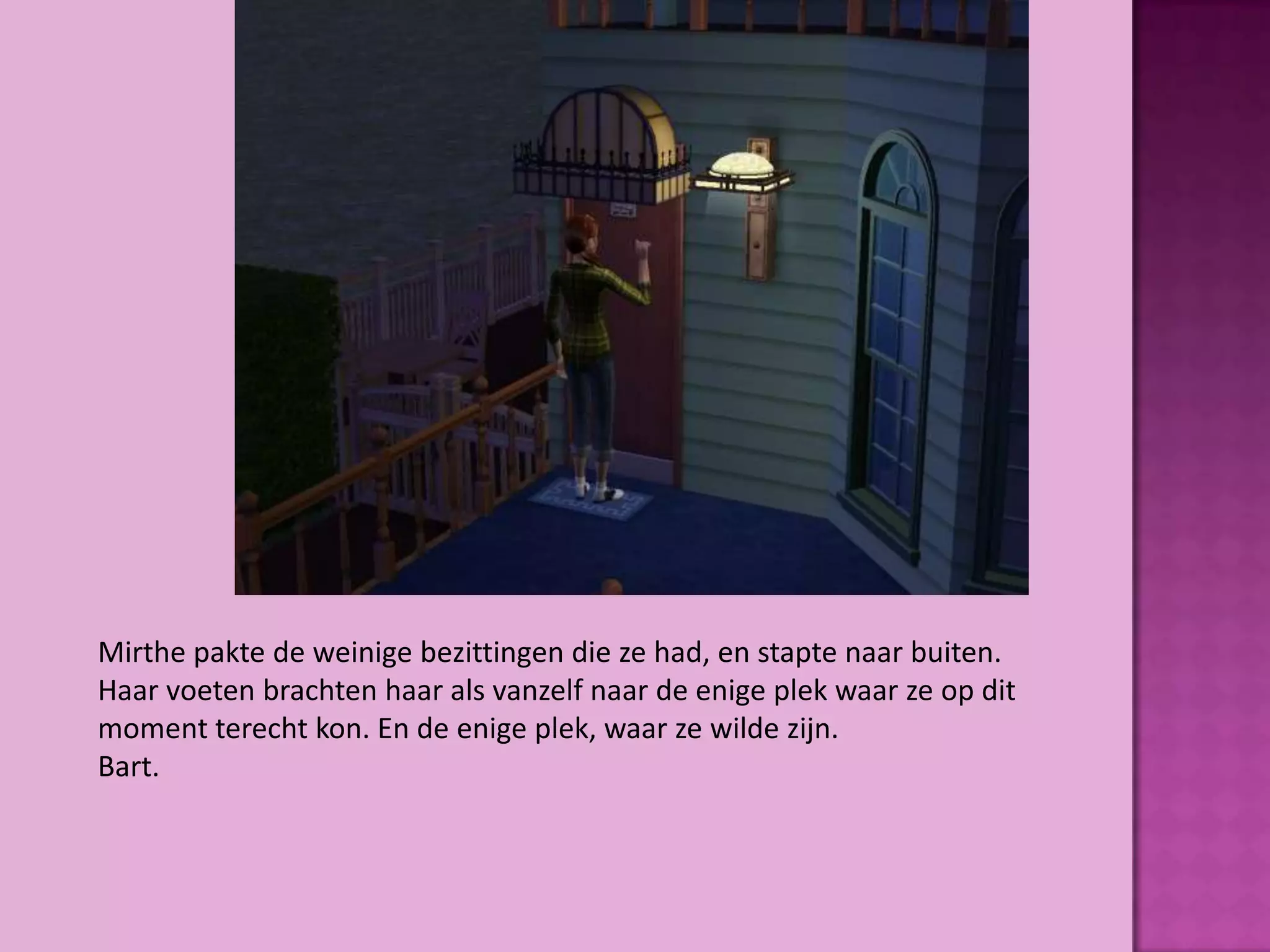 Mirthe pakte de weinige bezittingen die ze had, en stapte naar buiten.
Haar voeten brachten haar als vanzelf naar de enige plek waar ze op dit
moment terecht kon. En de enige plek, waar ze wilde zijn.
Bart.
 