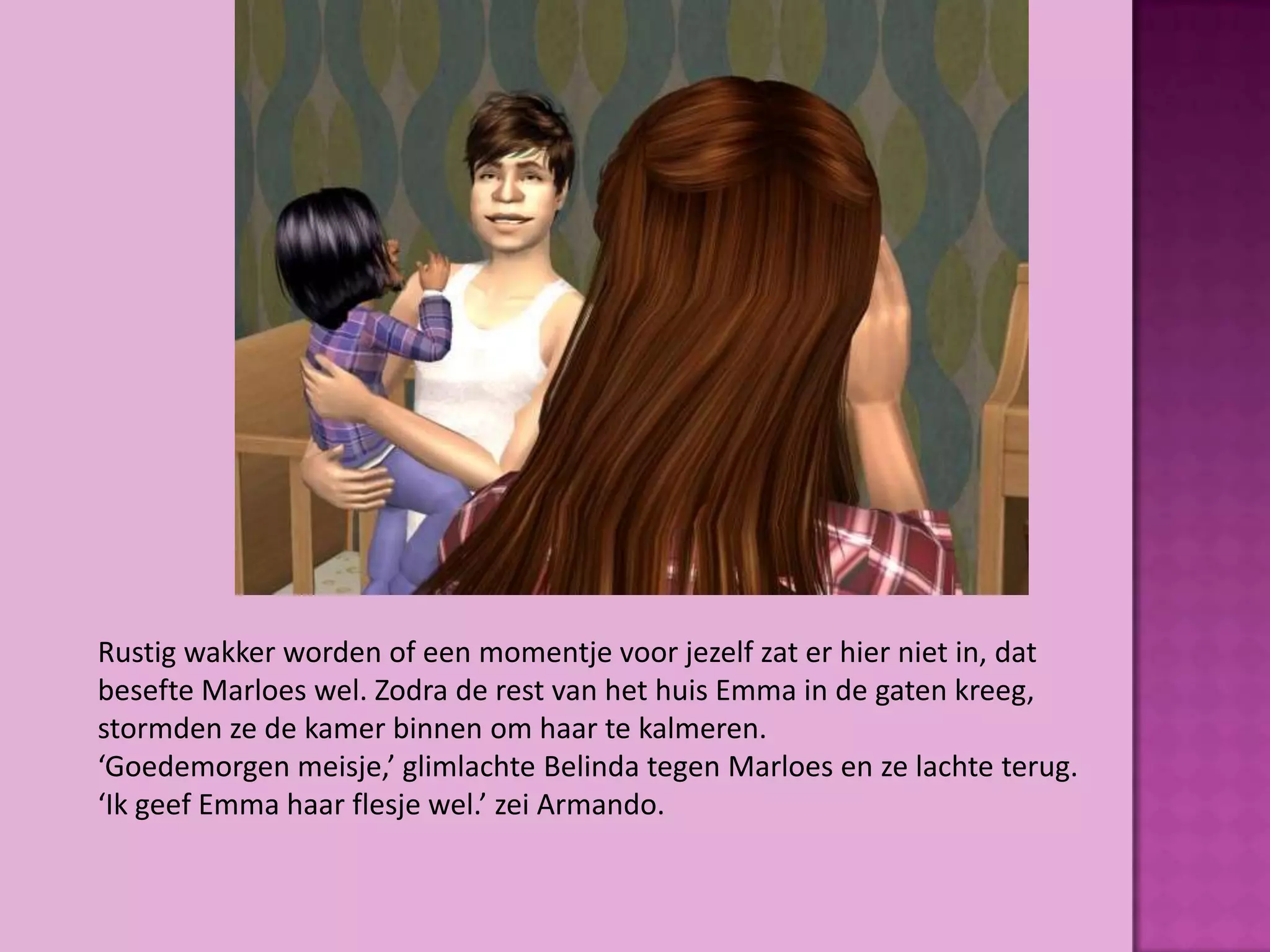 Rustig wakker worden of een momentje voor jezelf zat er hier niet in, dat
besefte Marloes wel. Zodra de rest van het huis Emma in de gaten kreeg,
stormden ze de kamer binnen om haar te kalmeren.
‘Goedemorgen meisje,’ glimlachte Belinda tegen Marloes en ze lachte terug.
‘Ik geef Emma haar flesje wel.’ zei Armando.
 