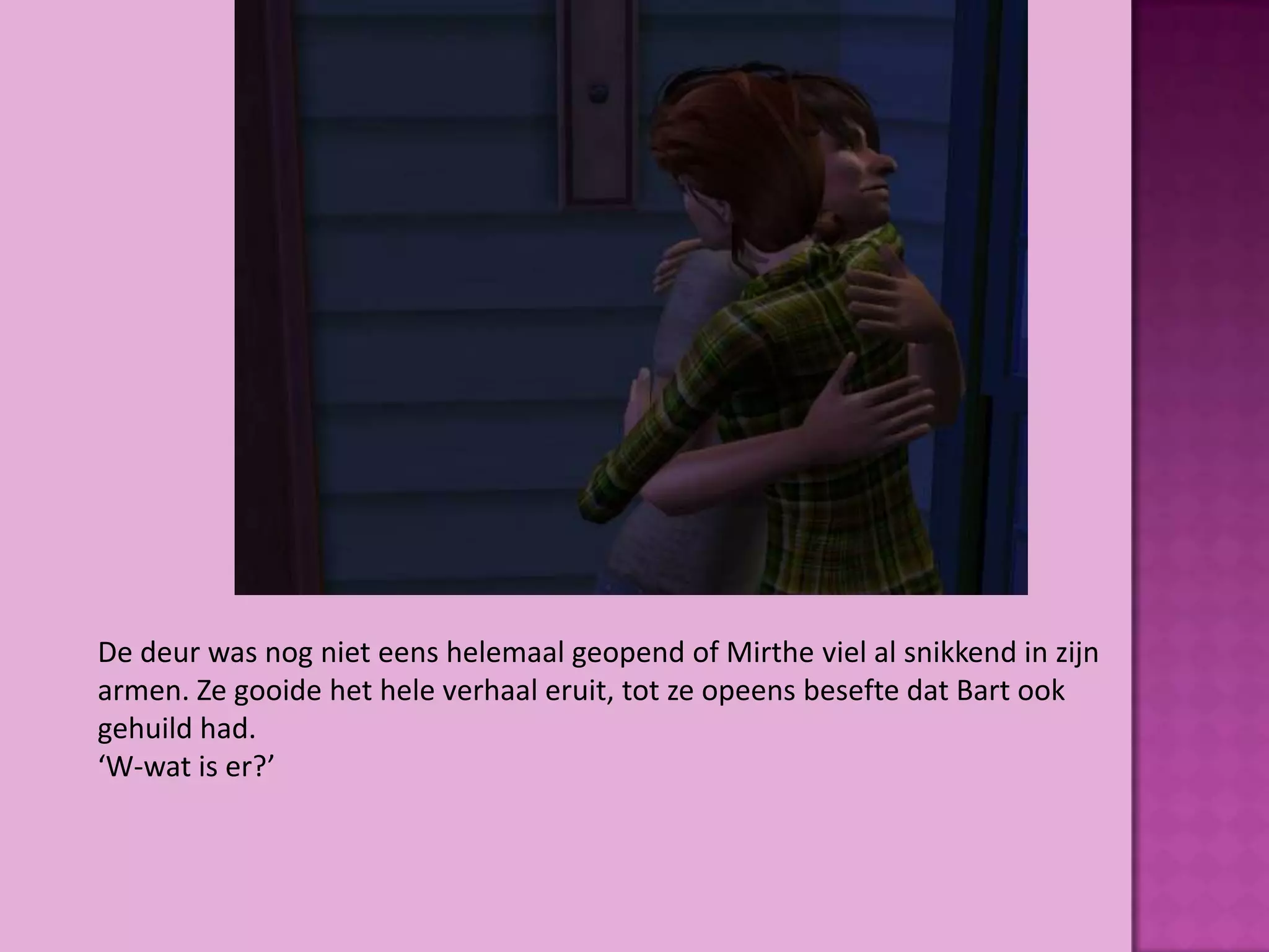 De deur was nog niet eens helemaal geopend of Mirthe viel al snikkend in zijn
armen. Ze gooide het hele verhaal eruit, tot ze opeens besefte dat Bart ook
gehuild had.
‘W-wat is er?’
 