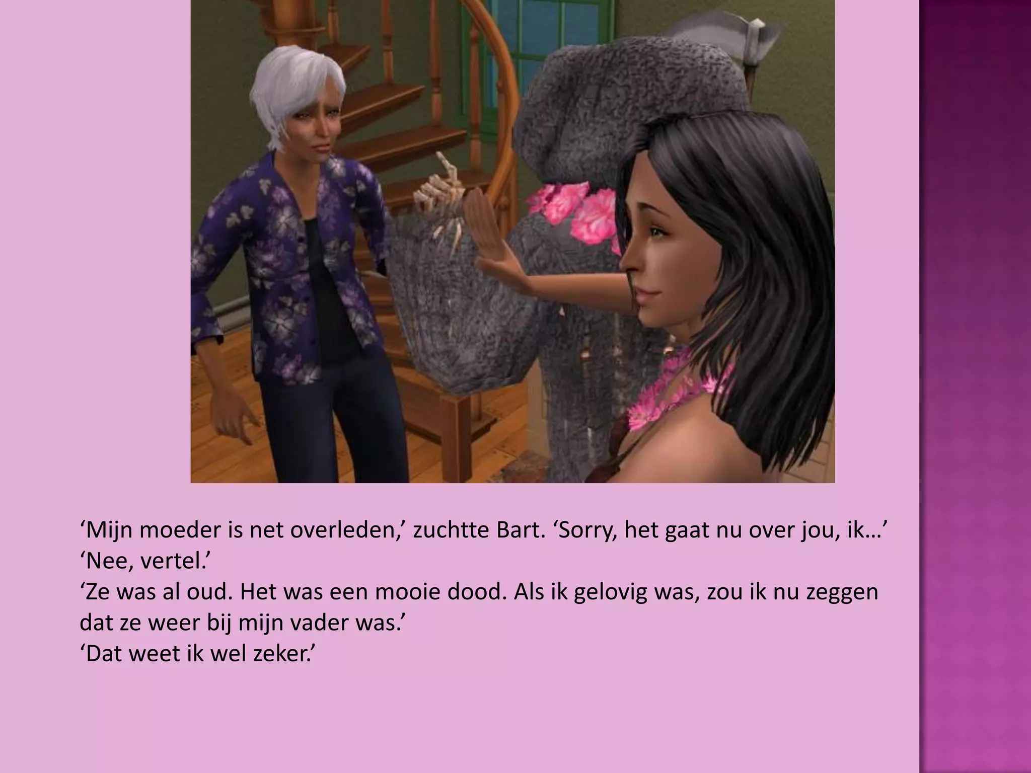 ‘Mijn moeder is net overleden,’ zuchtte Bart. ‘Sorry, het gaat nu over jou, ik…’
‘Nee, vertel.’
‘Ze was al oud. Het was een mooie dood. Als ik gelovig was, zou ik nu zeggen
dat ze weer bij mijn vader was.’
‘Dat weet ik wel zeker.’
 