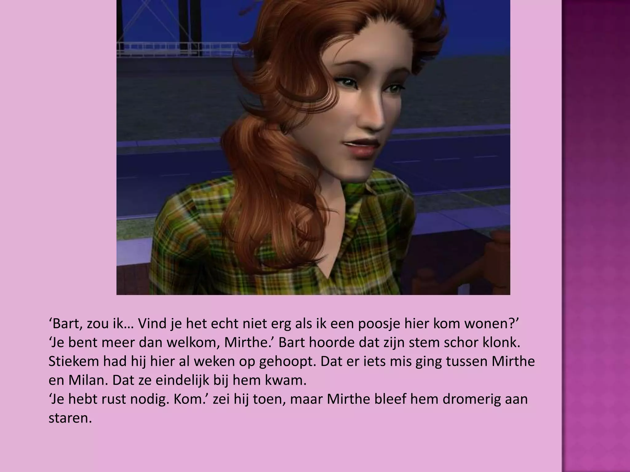 ‘Bart, zou ik… Vind je het echt niet erg als ik een poosje hier kom wonen?’
‘Je bent meer dan welkom, Mirthe.’ Bart hoorde dat zijn stem schor klonk.
Stiekem had hij hier al weken op gehoopt. Dat er iets mis ging tussen Mirthe
en Milan. Dat ze eindelijk bij hem kwam.
‘Je hebt rust nodig. Kom.’ zei hij toen, maar Mirthe bleef hem dromerig aan
staren.
 