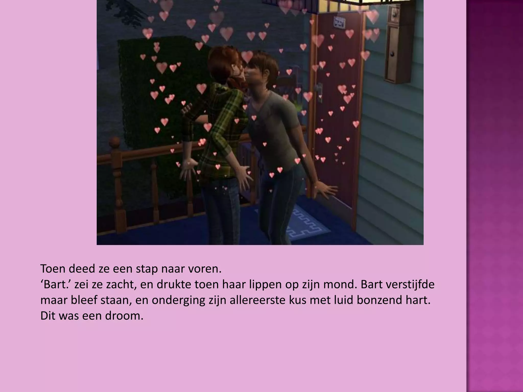 Toen deed ze een stap naar voren.
‘Bart.’ zei ze zacht, en drukte toen haar lippen op zijn mond. Bart verstijfde
maar bleef staan, en onderging zijn allereerste kus met luid bonzend hart.
Dit was een droom.
 