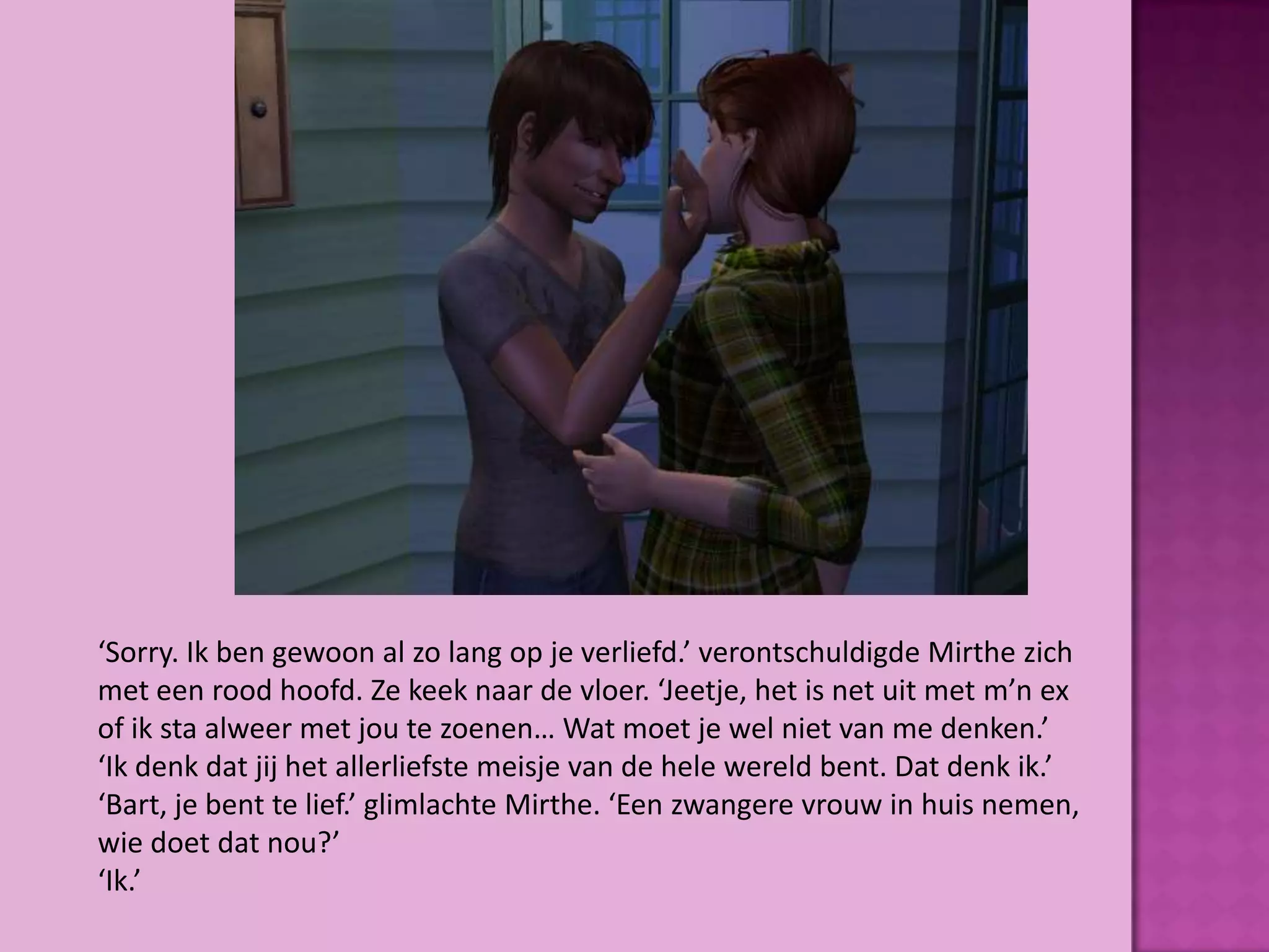 ‘Sorry. Ik ben gewoon al zo lang op je verliefd.’ verontschuldigde Mirthe zich
met een rood hoofd. Ze keek naar de vloer. ‘Jeetje, het is net uit met m’n ex
of ik sta alweer met jou te zoenen… Wat moet je wel niet van me denken.’
‘Ik denk dat jij het allerliefste meisje van de hele wereld bent. Dat denk ik.’
‘Bart, je bent te lief.’ glimlachte Mirthe. ‘Een zwangere vrouw in huis nemen,
wie doet dat nou?’
‘Ik.’
 