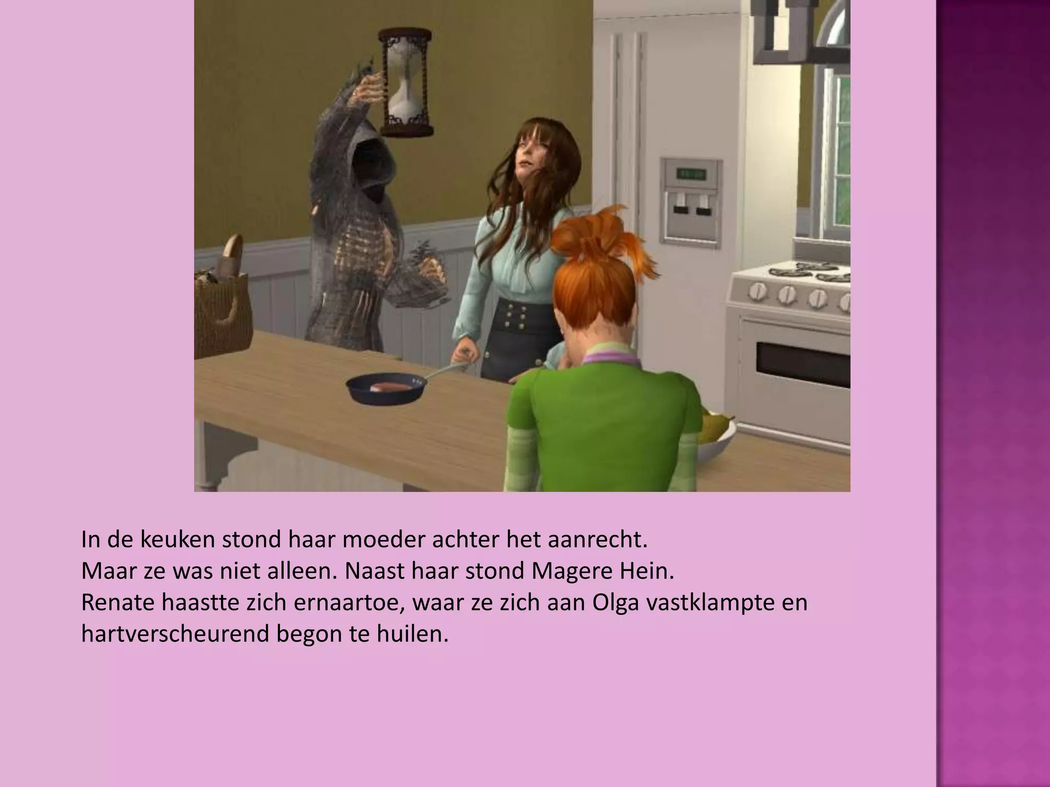 In de keuken stond haar moeder achter het aanrecht.
Maar ze was niet alleen. Naast haar stond Magere Hein.
Renate haastte zich ernaartoe, waar ze zich aan Olga vastklampte en
hartverscheurend begon te huilen.
 