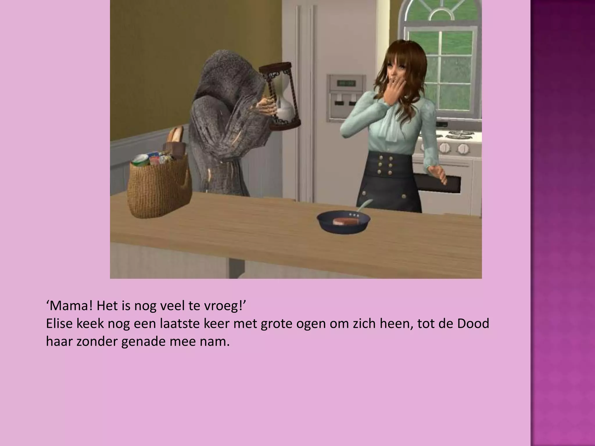 ‘Mama! Het is nog veel te vroeg!’
Elise keek nog een laatste keer met grote ogen om zich heen, tot de Dood
haar zonder genade mee nam.
 