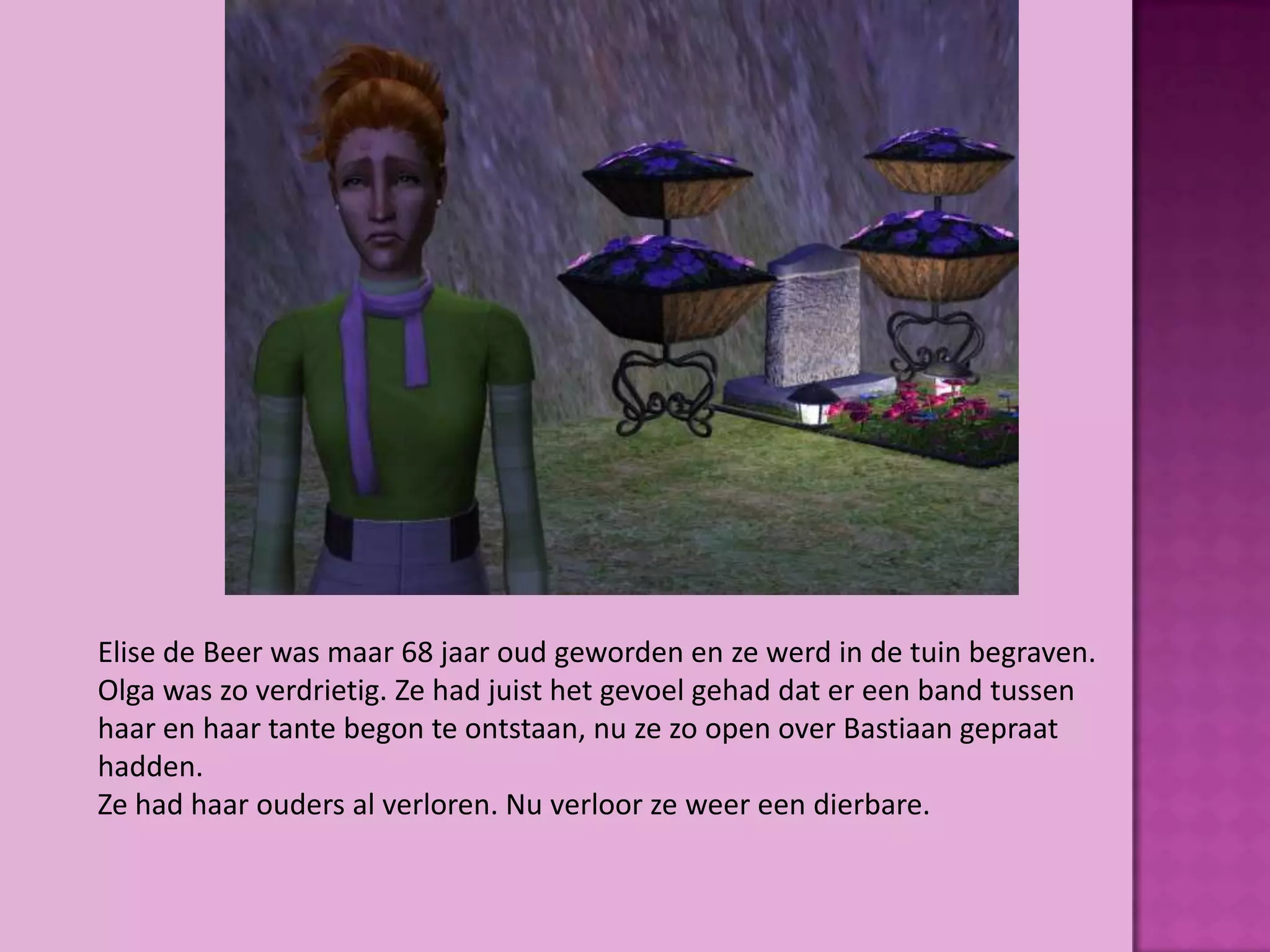 Elise de Beer was maar 68 jaar oud geworden en ze werd in de tuin begraven.
Olga was zo verdrietig. Ze had juist het gevoel gehad dat er een band tussen
haar en haar tante begon te ontstaan, nu ze zo open over Bastiaan gepraat
hadden.
Ze had haar ouders al verloren. Nu verloor ze weer een dierbare.
 