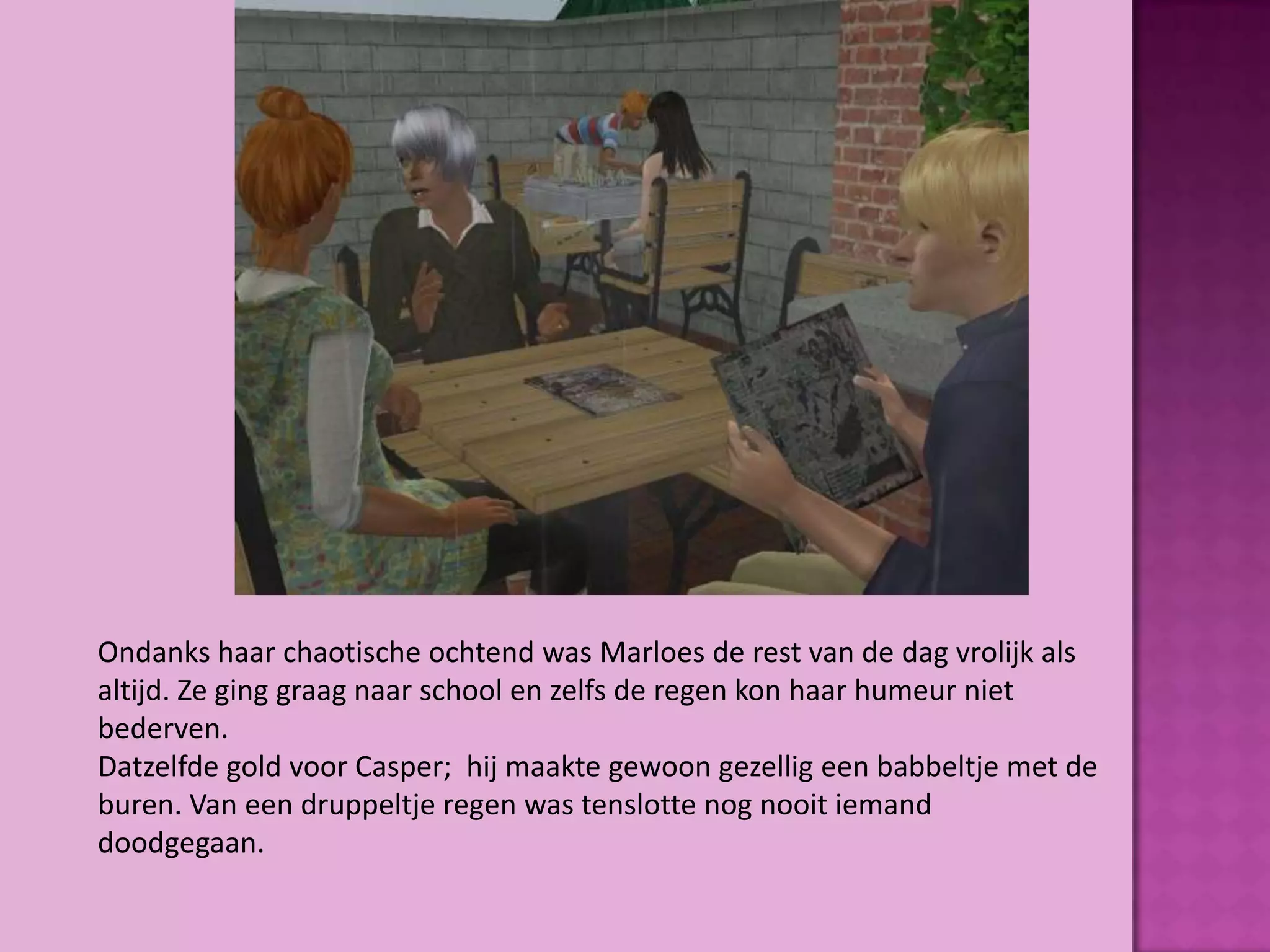 Ondanks haar chaotische ochtend was Marloes de rest van de dag vrolijk als
altijd. Ze ging graag naar school en zelfs de regen kon haar humeur niet
bederven.
Datzelfde gold voor Casper; hij maakte gewoon gezellig een babbeltje met de
buren. Van een druppeltje regen was tenslotte nog nooit iemand
doodgegaan.
 