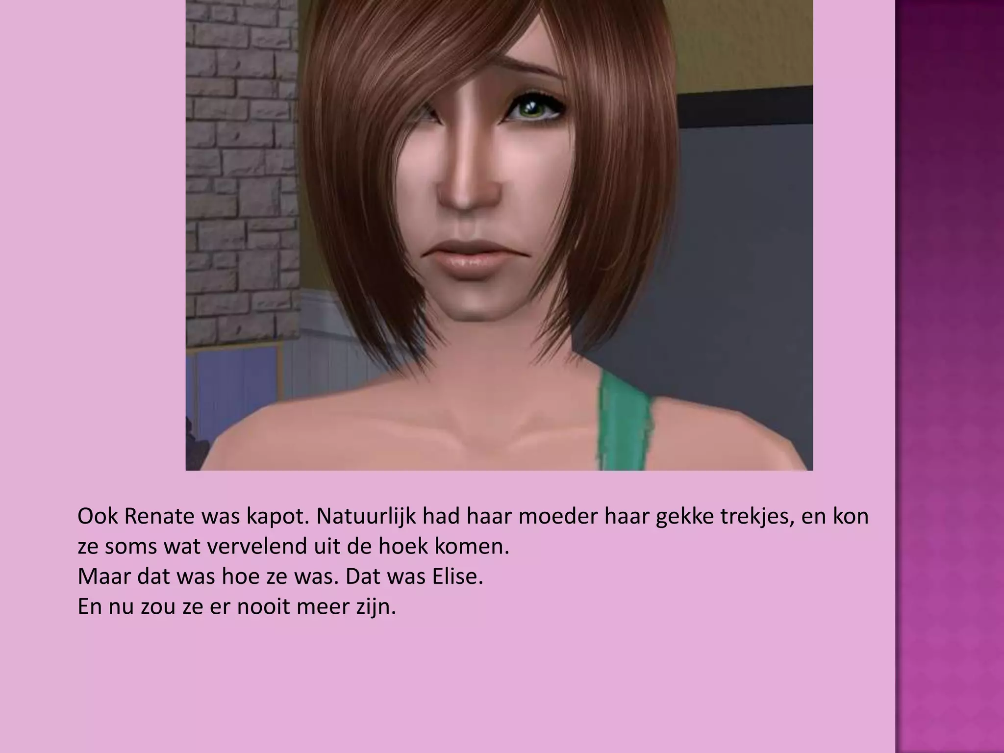 Ook Renate was kapot. Natuurlijk had haar moeder haar gekke trekjes, en kon
ze soms wat vervelend uit de hoek komen.
Maar dat was hoe ze was. Dat was Elise.
En nu zou ze er nooit meer zijn.
 