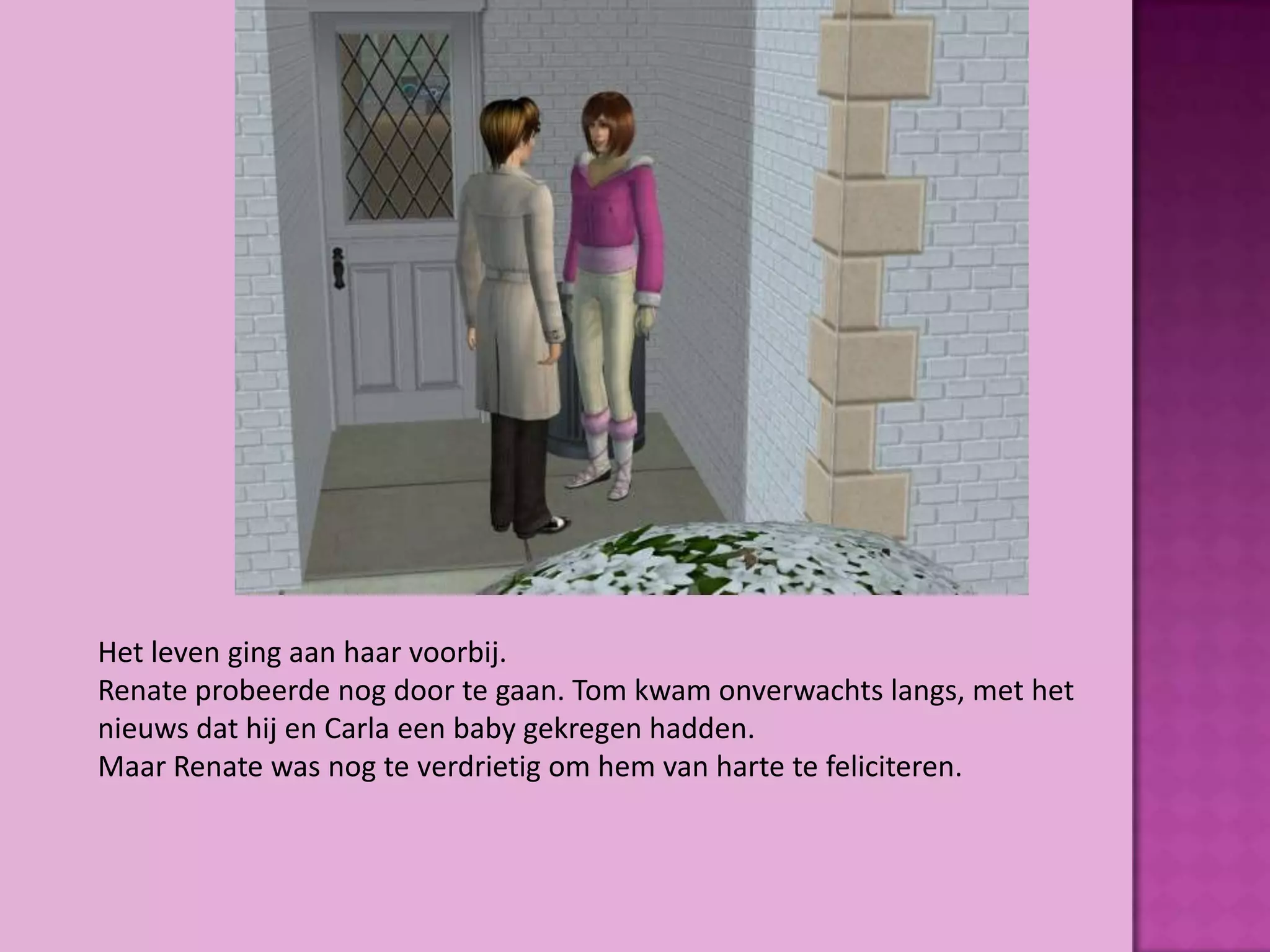 Het leven ging aan haar voorbij.
Renate probeerde nog door te gaan. Tom kwam onverwachts langs, met het
nieuws dat hij en Carla een baby gekregen hadden.
Maar Renate was nog te verdrietig om hem van harte te feliciteren.
 