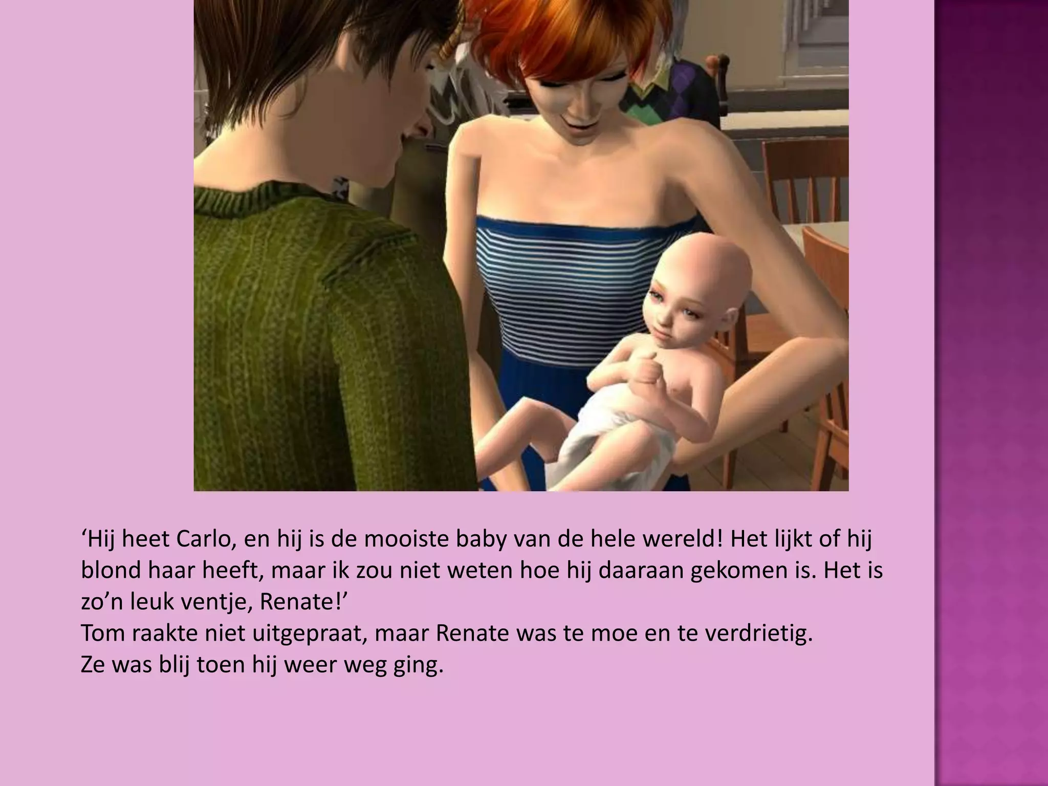 ‘Hij heet Carlo, en hij is de mooiste baby van de hele wereld! Het lijkt of hij
blond haar heeft, maar ik zou niet weten hoe hij daaraan gekomen is. Het is
zo’n leuk ventje, Renate!’
Tom raakte niet uitgepraat, maar Renate was te moe en te verdrietig.
Ze was blij toen hij weer weg ging.
 