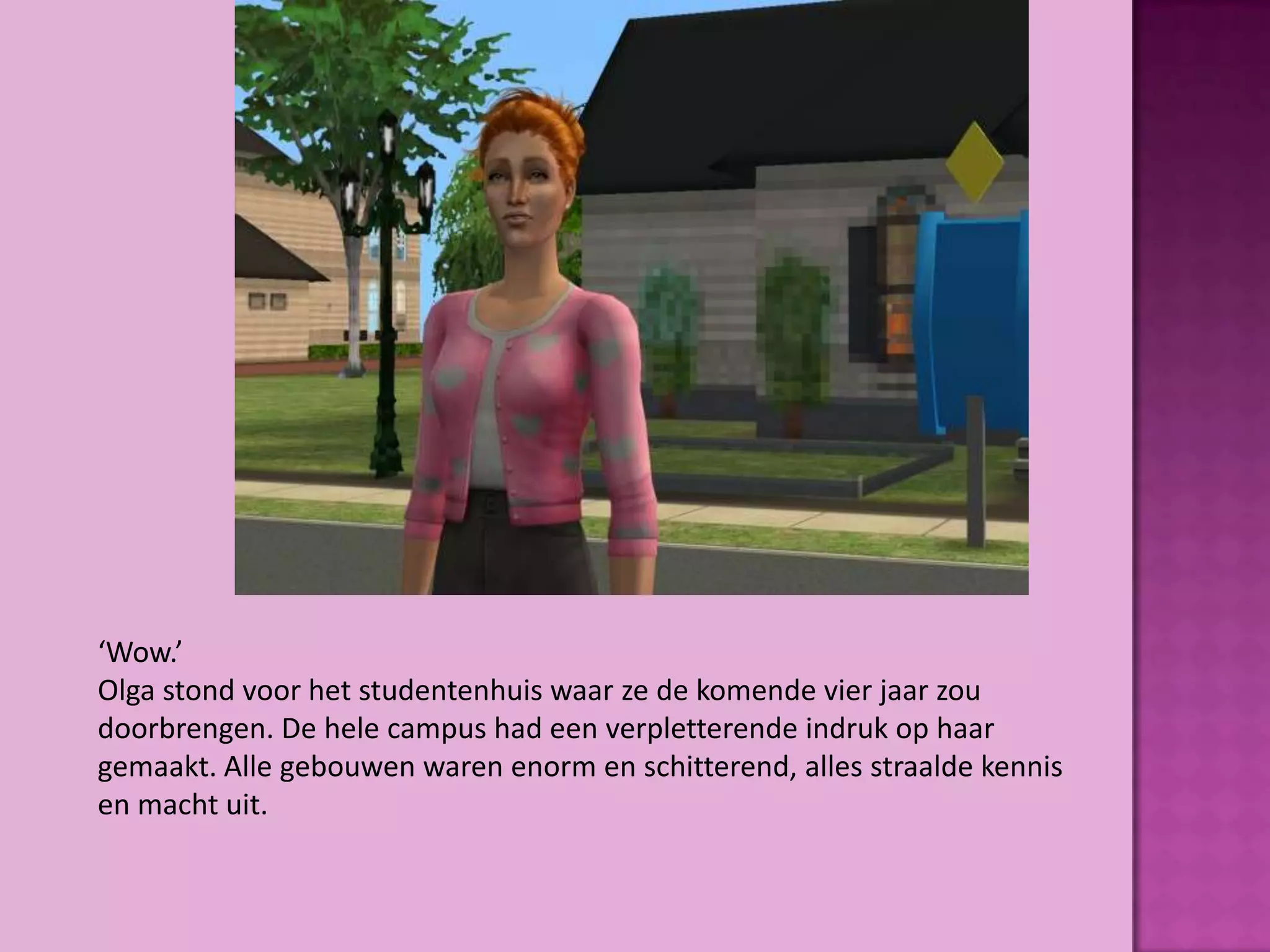‘Wow.’
Olga stond voor het studentenhuis waar ze de komende vier jaar zou
doorbrengen. De hele campus had een verpletterende indruk op haar
gemaakt. Alle gebouwen waren enorm en schitterend, alles straalde kennis
en macht uit.
 
