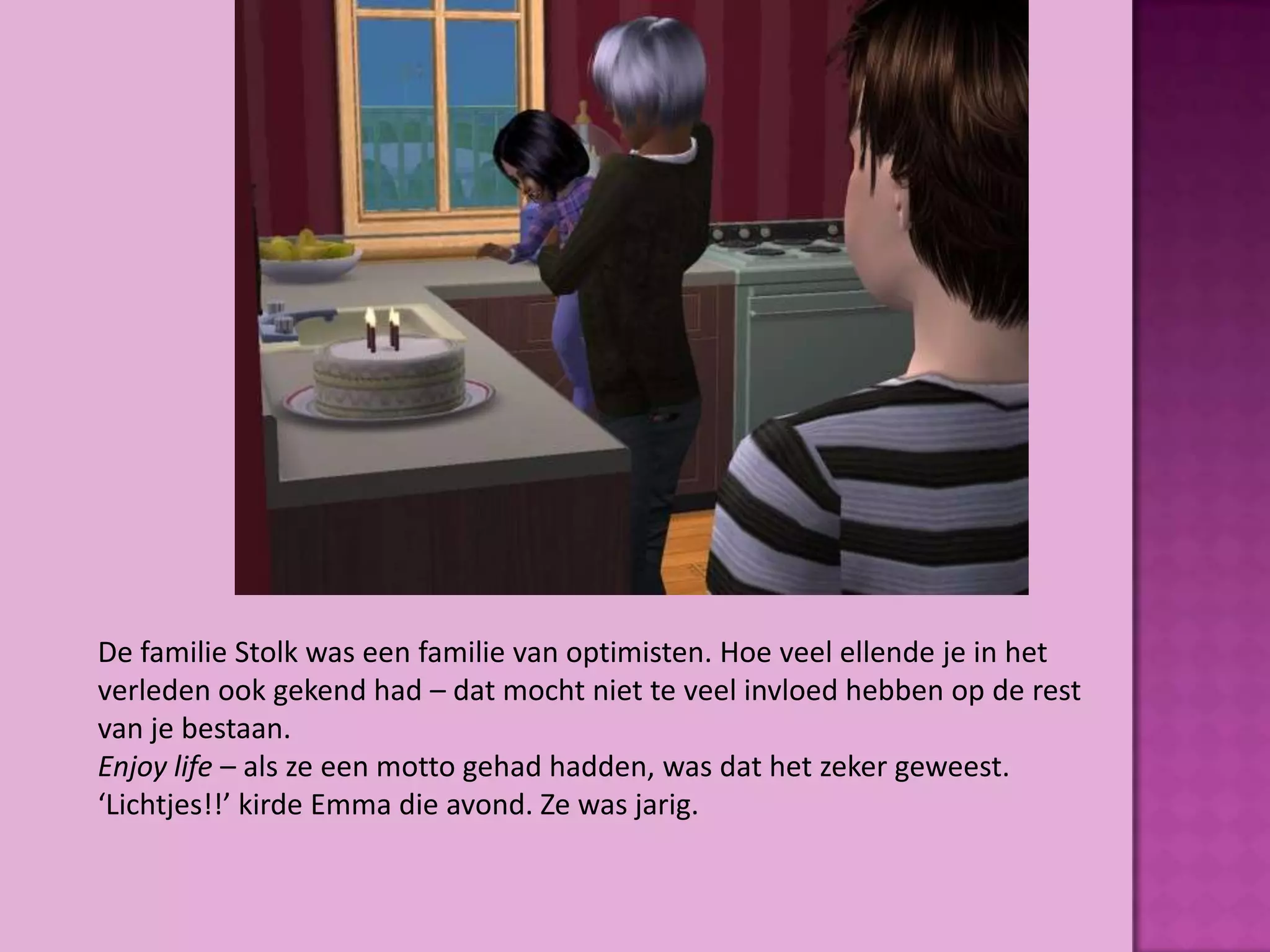 De familie Stolk was een familie van optimisten. Hoe veel ellende je in het
verleden ook gekend had – dat mocht niet te veel invloed hebben op de rest
van je bestaan.
Enjoy life – als ze een motto gehad hadden, was dat het zeker geweest.
‘Lichtjes!!’ kirde Emma die avond. Ze was jarig.
 