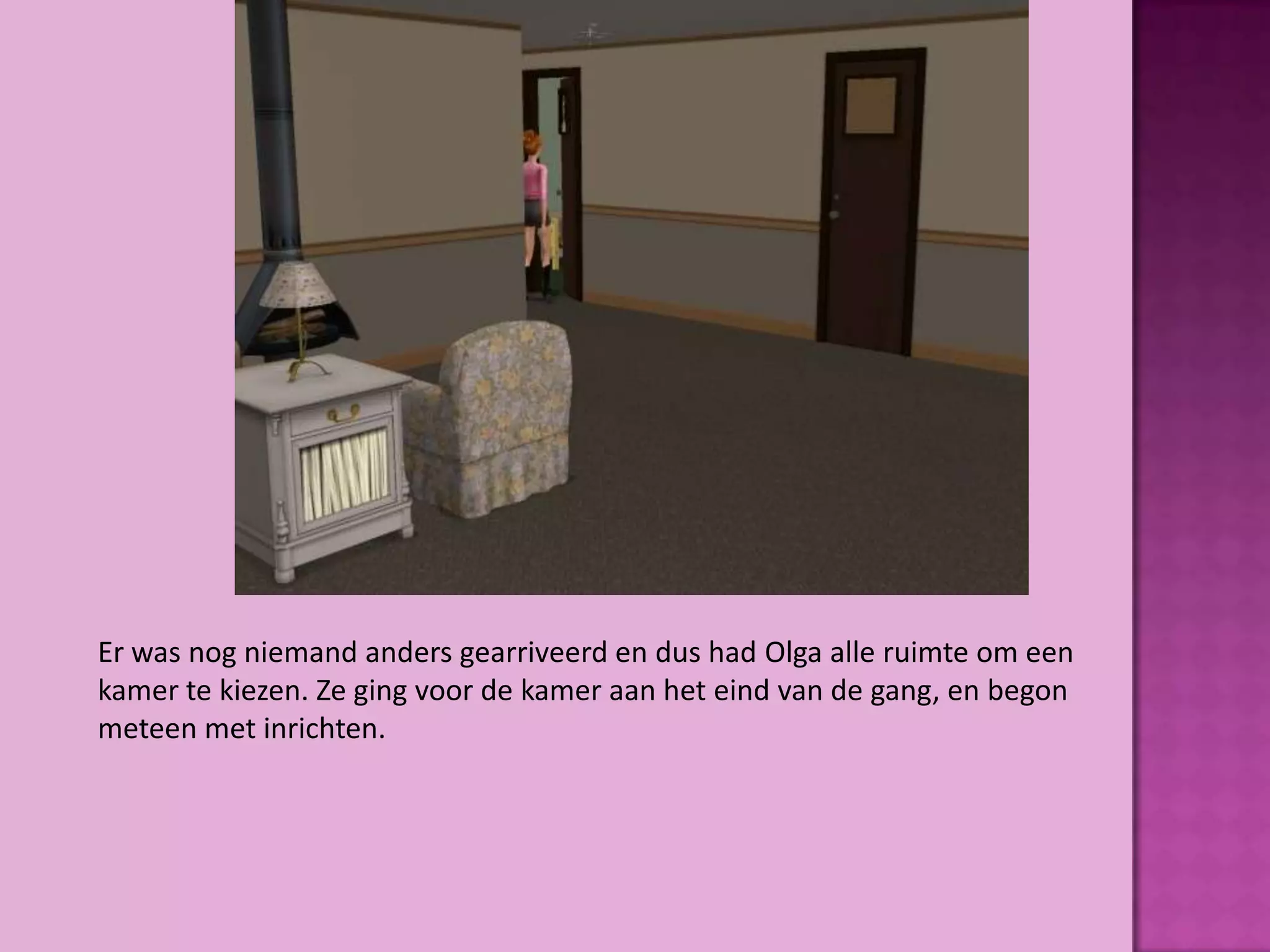 Er was nog niemand anders gearriveerd en dus had Olga alle ruimte om een
kamer te kiezen. Ze ging voor de kamer aan het eind van de gang, en begon
meteen met inrichten.
 