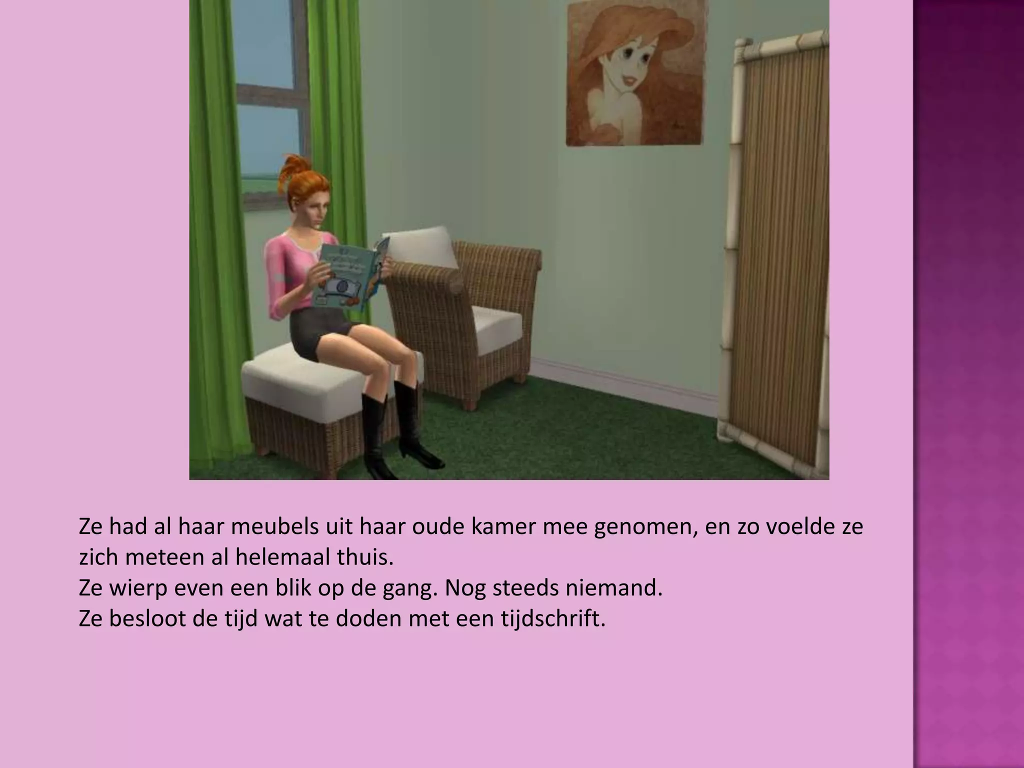 Ze had al haar meubels uit haar oude kamer mee genomen, en zo voelde ze
zich meteen al helemaal thuis.
Ze wierp even een blik op de gang. Nog steeds niemand.
Ze besloot de tijd wat te doden met een tijdschrift.
 