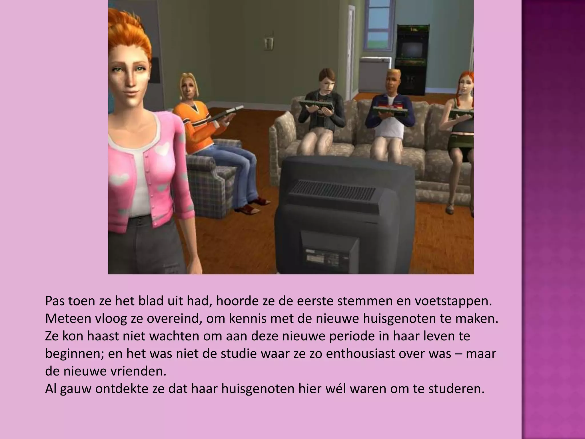 Pas toen ze het blad uit had, hoorde ze de eerste stemmen en voetstappen.
Meteen vloog ze overeind, om kennis met de nieuwe huisgenoten te maken.
Ze kon haast niet wachten om aan deze nieuwe periode in haar leven te
beginnen; en het was niet de studie waar ze zo enthousiast over was – maar
de nieuwe vrienden.
Al gauw ontdekte ze dat haar huisgenoten hier wél waren om te studeren.
 