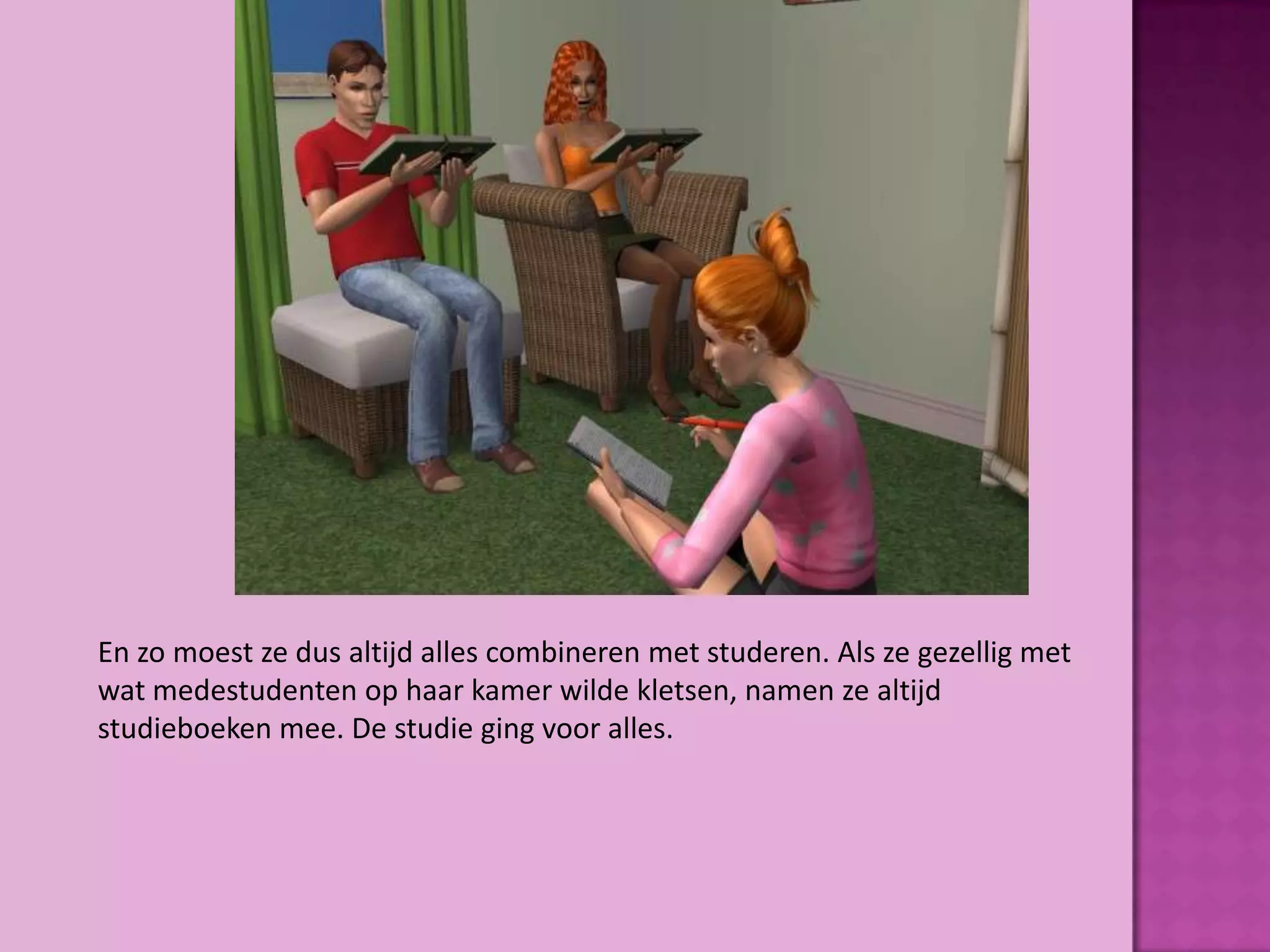 En zo moest ze dus altijd alles combineren met studeren. Als ze gezellig met
wat medestudenten op haar kamer wilde kletsen, namen ze altijd
studieboeken mee. De studie ging voor alles.
 