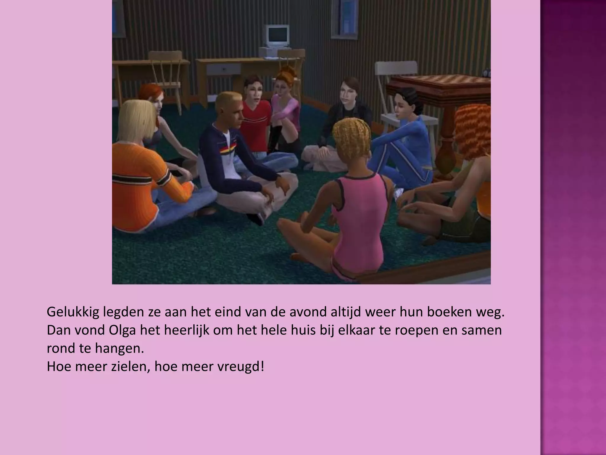 Gelukkig legden ze aan het eind van de avond altijd weer hun boeken weg.
Dan vond Olga het heerlijk om het hele huis bij elkaar te roepen en samen
rond te hangen.
Hoe meer zielen, hoe meer vreugd!
 
