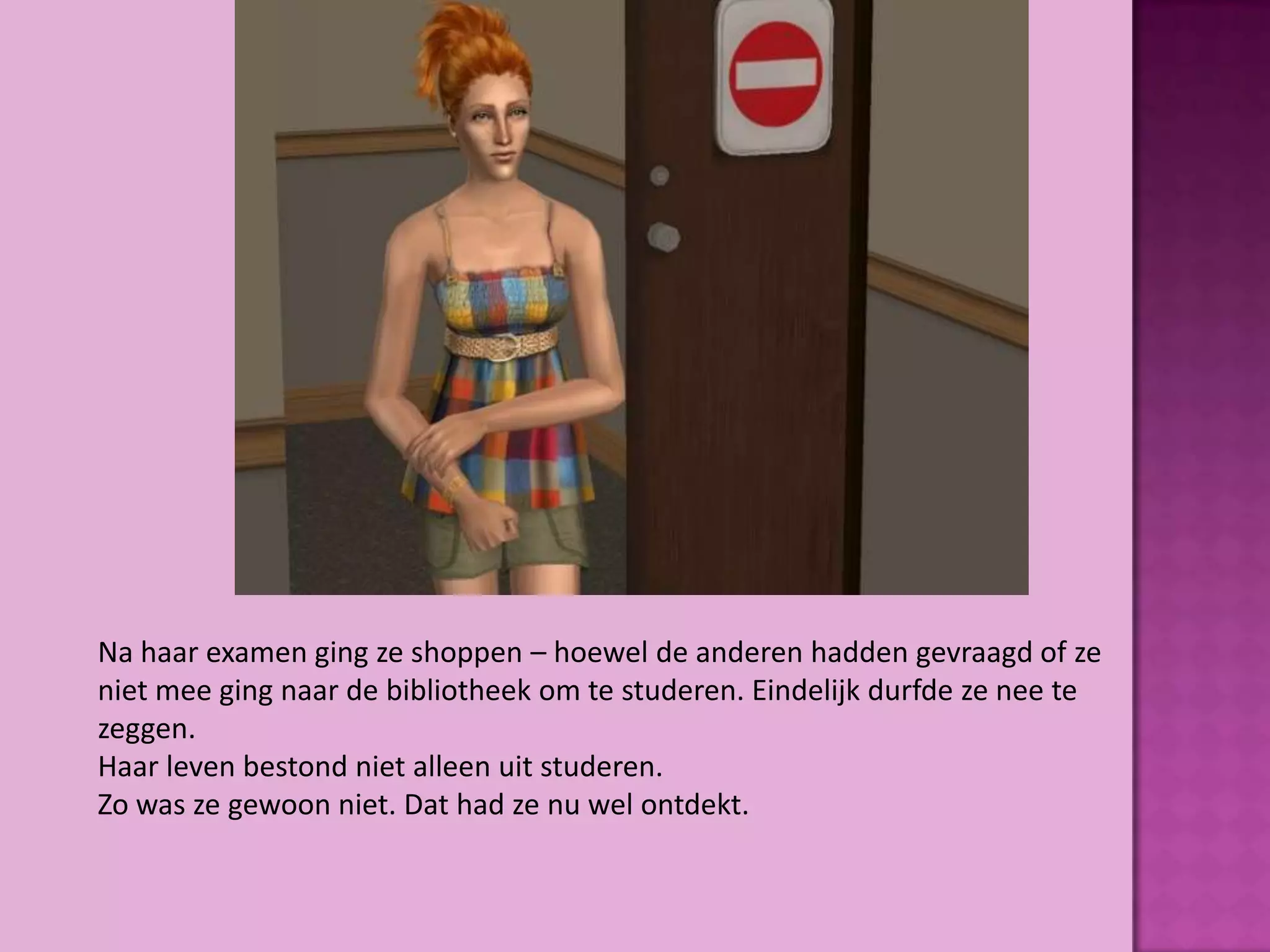 Na haar examen ging ze shoppen – hoewel de anderen hadden gevraagd of ze
niet mee ging naar de bibliotheek om te studeren. Eindelijk durfde ze nee te
zeggen.
Haar leven bestond niet alleen uit studeren.
Zo was ze gewoon niet. Dat had ze nu wel ontdekt.
 