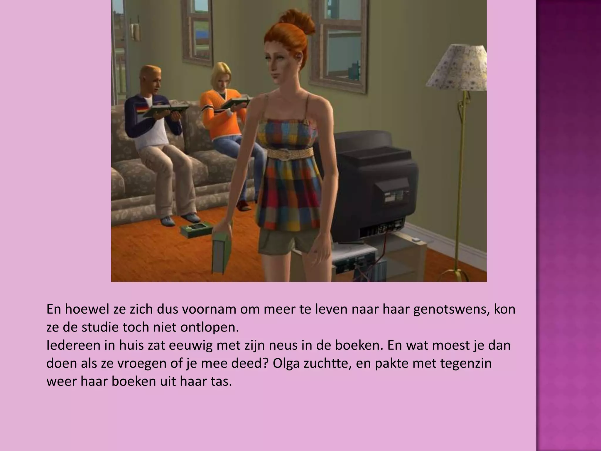 En hoewel ze zich dus voornam om meer te leven naar haar genotswens, kon
ze de studie toch niet ontlopen.
Iedereen in huis zat eeuwig met zijn neus in de boeken. En wat moest je dan
doen als ze vroegen of je mee deed? Olga zuchtte, en pakte met tegenzin
weer haar boeken uit haar tas.
 