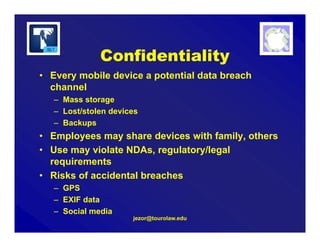jezor@tourolaw.edu
Confidentiality
• Every mobile device a potential data breach
channel
– Mass storage
– Lost/stolen devices
– Backups
• Employees may share devices with family, others
• Use may violate NDAs, regulatory/legal
requirements
• Risks of accidental breaches
– GPS
– EXIF data
– Social media
 