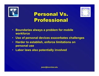 jezor@tourolaw.edu
Personal Vs.
Professional
• Boundaries always a problem for mobile
workforce
• Use of personal devices exacerbates challenges
• Harder to establish, enforce limitations on
personal use
• Labor laws also potentially involved
 