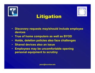 jezor@tourolaw.edu
Litigation
• Discovery requests may/should include employee
devices
• True of home computers as well as BYOD
• Holds, deletion policies also face challenges
• Shared devices also an issue
• Employees may be uncomfortable opening
personal equipment to scrutiny
 