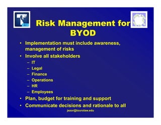jezor@tourolaw.edu
Risk Management for
BYOD
• Implementation must include awareness,
management of risks
• Involve all stakeholders
– IT
– Legal
– Finance
– Operations
– HR
– Employees
• Plan, budget for training and support
• Communicate decisions and rationale to all
 
